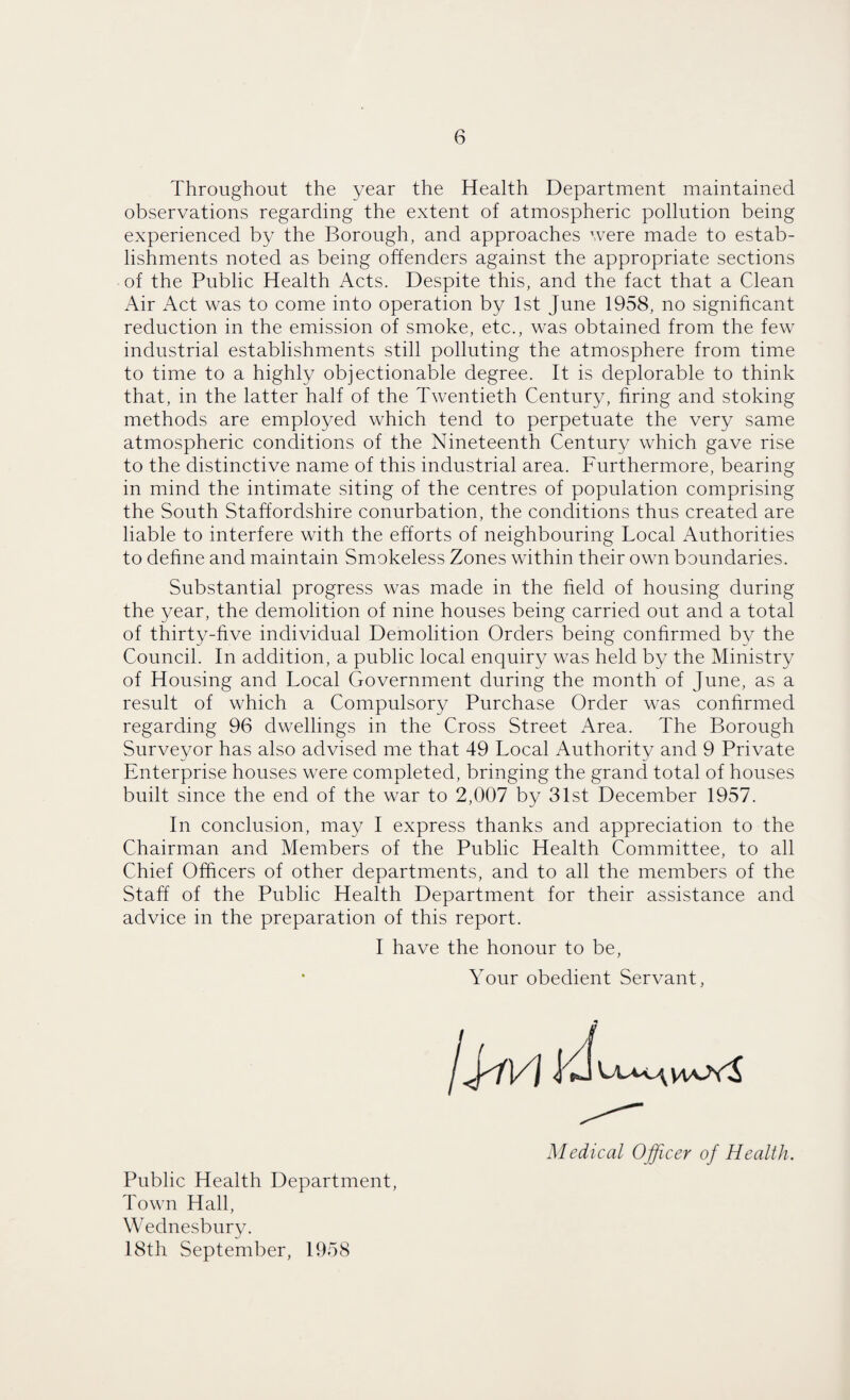 Throughout the year the Health Department maintained observations regarding the extent of atmospheric pollution being experienced by the Borough, and approaches were made to estab¬ lishments noted as being offenders against the appropriate sections of the Public Health Acts. Despite this, and the fact that a Clean Air Act was to come into operation by 1st June 1958, no significant reduction in the emission of smoke, etc., was obtained from the few industrial establishments still polluting the atmosphere from time to time to a highly objectionable degree. It is deplorable to think that, in the latter half of the Twentieth Century, bring and stoking methods are employed which tend to perpetuate the very same atmospheric conditions of the Nineteenth Century which gave rise to the distinctive name of this industrial area. Furthermore, bearing in mind the intimate siting of the centres of population comprising the South Staffordshire conurbation, the conditions thus created are liable to interfere with the efforts of neighbouring Local Authorities to define and maintain Smokeless Zones within their own boundaries. Substantial progress was made in the field of housing during the year, the demolition of nine houses being carried out and a total of thirty-five individual Demolition Orders being confirmed by the Council. In addition, a public local enquiry was held by the Ministry of Housing and Local Government during the month of June, as a result of which a Compulsory Purchase Order was confirmed regarding 96 dwellings in the Cross Street Area. The Borough Surveyor has also advised me that 49 Local Authority and 9 Private Enterprise houses were completed, bringing the grand total of houses built since the end of the war to 2,007 by 31st December 1957. In conclusion, may I express thanks and appreciation to the Chairman and Members of the Public Health Committee, to all Chief Officers of other departments, and to all the members of the Staff of the Public Health Department for their assistance and advice in the preparation of this report. I have the honour to be, Your obedient Servant, Medical Officer of Health. Public Health Department, Town Hall, Wednesbury. 18th September, 1958