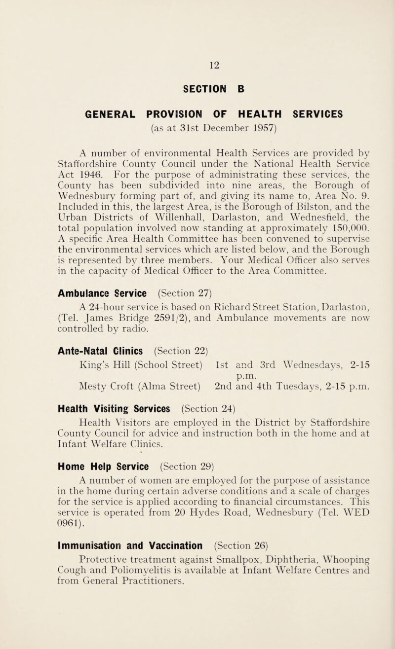 SECTION B GENERAL PROVISION OF HEALTH SERVICES (as at 31st December 1957) A number of environmental Health Services are provided by Staffordshire County Council under the National Health Service Act 1946. For the purpose of administrating these services, the County has been subdivided into nine areas, the Borough of Wednesbury forming part of, and giving its name to, Area No. 9. Included in this, the largest Area, is the Borough of Bilston, and the Urban Districts of Willenhall, Darlaston, and Wednesheld, the total population involved now standing at approximately 150,000. A specific Area Health Committee has been convened to supervise the environmental services which are listed below, and the Borough is represented by three members. Your Medical Officer also serves in the capacity of Medical Officer to the Area Committee. Ambulance Service (Section 27) A 24-hour service is based on Richard Street Station, Darlaston, (Tel. James Bridge 2591/2), and Ambulance movements are now controlled by radio. Ante-Natal Clinics (Section 22) King’s Hill (School Street) 1st and 3rd Wednesdays, 2-15 p.m. Mesty Croft (Alma Street) 2nd and 4th Tuesdays, 2-15 p.m. Health Visiting Services (Section 24) Health Visitors are employed in the District by Staffordshire County Council for advice and instruction both in the home and at Infant Welfare Clinics. Home Help Service (Section 29) A number of women are employed for the purpose of assistance in the home during certain adverse conditions and a scale of charges for the service is applied according to financial circumstances. This service is operated from 20 Hydes Road, Wednesbury (Tel. WED 0961). Immunisation and Vaccination (Section 26) Protective treatment against Smallpox, Diphtheria, Whooping Cough and Poliomyelitis is available at Infant Welfare Centres and from General Practitioners.