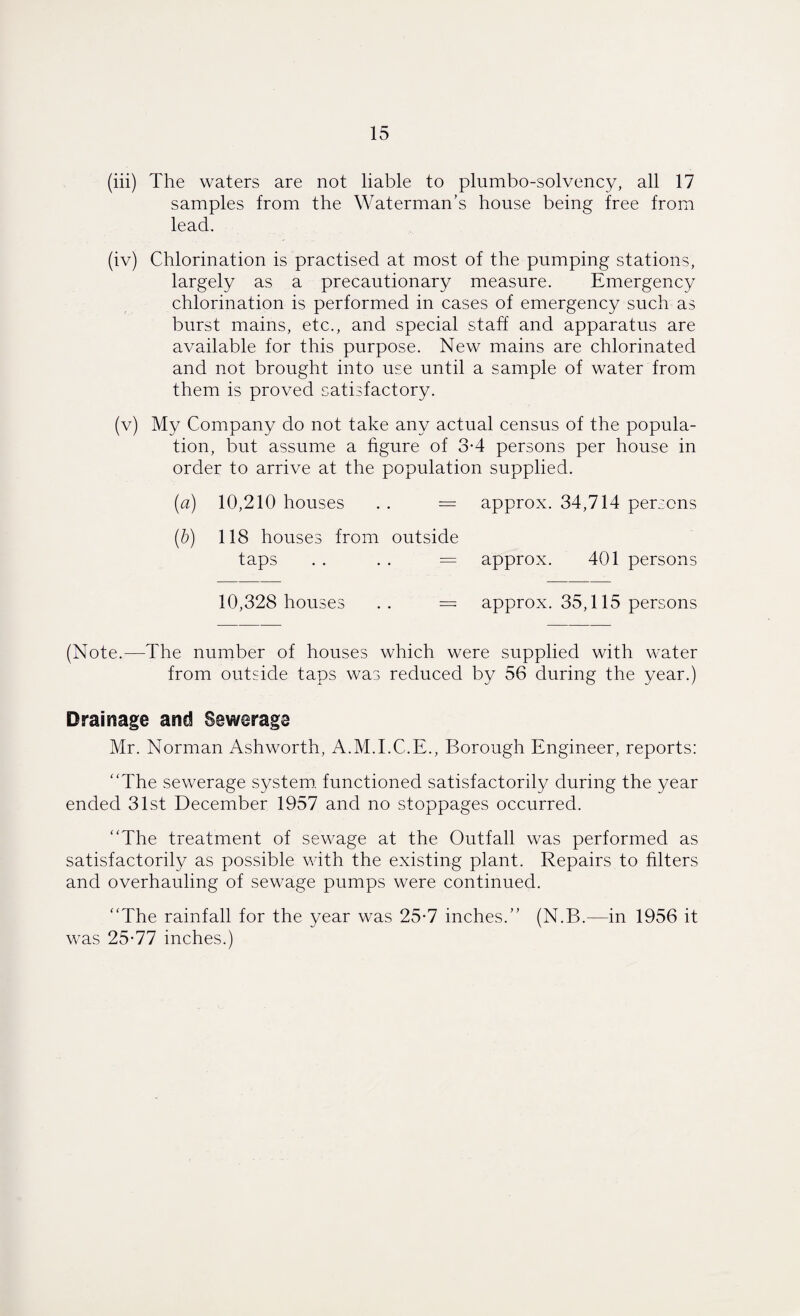 (iii) The waters are not liable to plumbo-solvency, all 17 samples from the Waterman’s house being free from lead. (iv) Chlorination is practised at most of the pumping stations, largely as a precautionary measure. Emergency chlorination is performed in cases of emergency such as burst mains, etc., and special staff and apparatus are available for this purpose. New mains are chlorinated and not brought into use until a sample of water from them is proved satisfactory. (v) My Company do not take any actual census of the popula¬ tion, but assume a figure of 3-4 persons per house in order to arrive at the population supplied. {a) 10,210 houses . . = approx. 34,714 persons (b) 118 houses from outside taps . . . . = approx. 401 persons 10,328 houses .. = approx. 35,115 persons (Note.—The number of houses which were supplied with water from outside taps was reduced by 56 during the year.) Drainage and Sewerage Mr. Norman Ashworth, A.M.I.C.E., Borough Engineer, reports: “The sewerage system, functioned satisfactorily during the year ended 31st December 1957 and no stoppages occurred. “The treatment of sewage at the Outfall was performed as satisfactorily as possible with the existing plant. Repairs to filters and overhauling of sewage pumps were continued. “The rainfall for the year was 25-7 inches.” (N.B.—in 1956 it was 25-77 inches.)