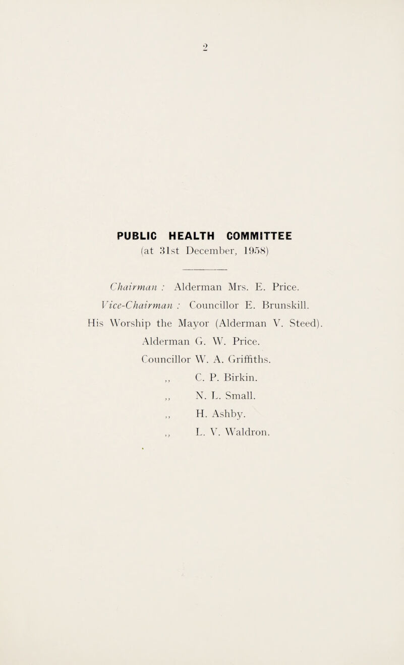 PUBLIC HEALTH COMMITTEE (at 31st December, 1958) Chairman : Alderman Mrs. E. Price. Vice-Chairman : Councillor E. Brunskill. His Worship the Mayor (Alderman V. Steed). Alderman G. W. Price. Councillor W. A. Griffiths. C. P. Birkin. ,, N. E. Small. ,, H. Ashby. E. V. Waldron.