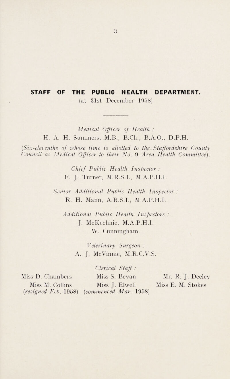 STAFF OF THE PUBLIC HEALTH DEPARTMENT. (at 31st December 1958) Medical Officer of Health : H. A. H. Summers, M.B., B.Ch., B.A.O., D.P.H. {Six-elevenths of whose time is allotted to the Staffordshire County Council as Medical Officer to their No. 9 Area Health Committee). Chief Public Health Inspector : F. J. Turner, M.R.S.I., M.A.P.H.I. Senior Additional Public Health Inspector : R. H. Mann, A.R.S.I., M.A.P.H.I. Additional Public Health Inspectors : J. McKechnie, M.A.P.H.I. W. Cunningham. Veterinary Surgeon : A. J. McVinnie, M.R.C.V.S. Clerical Staff : Miss D. Chambers Miss S. Bevan Mr. R. J. Deeley Miss M. Collins Miss J. Elwell Miss E. M. Stokes (resigned Feb. 1958) (commenced Mar. 1958)