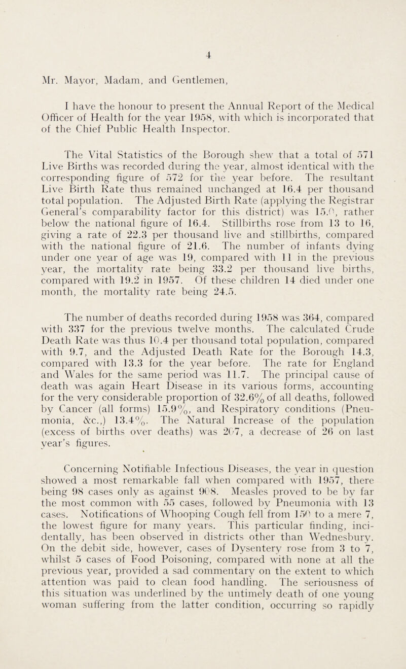 Mr. Mayor, Madam, and Gentlemen, I have the honour to present the Annual Report of the Medical Officer of Health for the year 1958, with which is incorporated that of the Chief Public Health Inspector. The Vital Statistics of the Borough shew that a total of 571 Live Births was recorded during the year, almost identical with the corresponding figure of 572 for the year before. The resultant Live Birth Rate thus remained unchanged at 16.4 per thousand total population. The Adjusted Birth Rate (applying the Registrar General’s comparability factor for this district) was 15.0, rather below the national figure of 16.4. Stillbirths rose from 13 to 16, giving a rate of 22.3 per thousand live and stillbirths, compared with the national figure of 21.6. The number of infants dying under one year of age was 19, compared with 11 in the previous year, the mortality rate being 33.2 per thousand live births, compared with 19.2 in 1957. Of these children 14 died under one month, the mortality rate being 24.5. The number of deaths recorded during 1958 was 364, compared with 337 for the previous twelve months. The calculated Crude Death Rate was thus 10.4 per thousand total population, compared with 9.7, and the Adjusted Death Rate for the Borough 14.3, compared with 13.3 for the year before. The rate for England and Wales for the same period was 11.7. The principal cause of death was again Heart Disease in its various forms, accounting for the very considerable proportion of 32.6% of all deaths, followed by Cancer (all forms) 15.9%, and Respiratory conditions (Pneu¬ monia, &c.,) 13.4%. The Natural Increase of the population (excess of births over deaths) was 207, a decrease of 26 on last year’s figures. Concerning Notifiable Infectious Diseases, the year in question showed a most remarkable fall when compared with 1957, there being 98 cases only as against 908. Measles proved to be by far the most common with 55 cases, followed by Pneumonia with 13 cases. Notifications of Whooping Cough fell from 150 to a mere 7, the lowest figure for many years. This particular finding, inci¬ dentally, has been observed in districts other than Wednesbury. On the debit side, however, cases of Dysentery rose from 3 to 7, whilst 5 cases of Food Poisoning, compared with none at all the previous year, provided a sad commentary on the extent to which attention was paid to clean food handling. The seriousness of this situation was underlined by the untimely death of one young woman suffering from the latter condition, occurring so rapidly