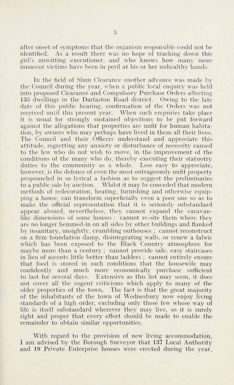 o after onset of symptoms that the organism responsible could not be identified. As a result there was no hope of tracking down this girl’s unwitting executioner, and who knows how many more innocent victims have been in peril at his or her unhealthy hands. In the field of Slum Clearance another advance was made by the Council during the year, when a public local enquiry was held into proposed Clearance and Compulsory Purchase Orders affecting 135 dwellings in the Darlaston Road district. Owing to the late date of this public hearing, confirmation of the Orders was not received until this present year. When such enquiries take place it is usual for strongly sustained objections to be put forward against the allegations that properties are unfit for human habita¬ tion, by owners who may perhaps have lived in them all their lives. The Council and their Officers understand and appreciate this attitude, regretting any anxiety or disturbance of necessity caused to the few who do not wish to move, in the improvement of the conditions of the many who do, thereby executing their statnotry duties to the community as a whole. Less easy to appreciate, however, is the defence of even the most outrageously unfit property propounded in so lyrical a fashion as to suggest the preliminaries to a public sale by auction. Whilst it may be conceded that modern methods of redecoration, heating, furnishing and otherwise equip¬ ping a house, can transform superficially even a poor one so as to make the official representation that it is seriously substandard appear absurd, nevertheless, they cannot expand the caravan¬ like dimensions of some houses ; cannot re-site them where they are no longer hemmed-in on all sides by other buildings and flanked by insanitary, unsightly, crumbling outhouses ; cannot reconstruct on a firm foundation damp, disintegrating walls, or renew a fabric which has been exposed to the Black Country atmosphere for maybe more than a century ; cannot provide safe, easy staircases in lieu of ascents little better than ladders ; cannot entirely ensure that food is stored in such conditions that the housewife may confidently and much more economically purchase sufficient to last for several days. Extensive as this list may seem, it does not cover all the cogent criticisms which apply to many of the older properties of the town. The fact is that the great majority of the inhabitants of the town of Wednesbury now enjoy living standards of a high order, excluding only those few whose way of life is itself substandard wherever they may live, so it is surely right and proper that every effort should be made to enable the remainder to obtain similar opportunities. With regard to the provision of new living accommodation, I am advised by the Borough Surveyor that 137 Local Authority and 19 Private Enterprise houses were erected during the year,