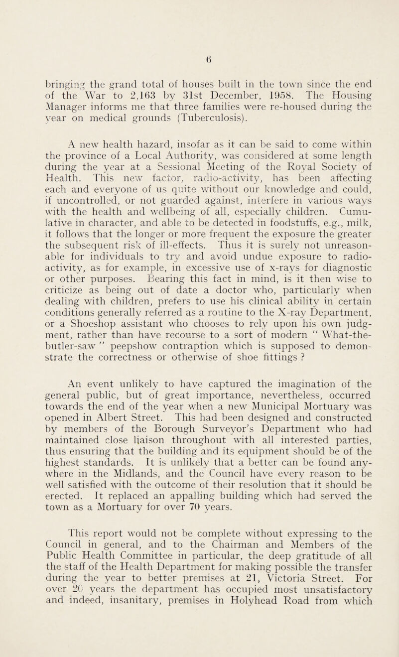 bringing the grand total of houses built in the town since the end of the War to 2,163 by 31st December, 1958. The Housing Manager informs me that three families were re-housed during the year on medical grounds (Tuberculosis). A new health hazard, insofar as it can be said to come within the province of a Local Authority, was considered at some length during the year at a Sessional Meeting of the Royal Society of Health. This new factor, radio-activity, has been affecting each and everyone of us quite without our knowledge and could, if uncontrolled, or not guarded against, interfere in various ways with the health and wellbeing of all, especially children. Cumu¬ lative in character, and able to be detected in foodstuffs, e.g., milk, it follows that the longer or more frequent the exposure the greater the subsequent risk of ill-effects. Thus it is surely not unreason¬ able for individuals to try and avoid undue exposure to radio¬ activity, as for example, in excessive use of x-rays for diagnostic or other purposes. Bearing this fact in mind, is it then wise to criticize as being out of date a doctor who, particularly when dealing with children, prefers to use his clinical ability in certain conditions generally referred as a routine to the X-ray Department, or a Shoeshop assistant who chooses to rely upon his own judg¬ ment, rather than have recourse to a sort of modern “ What-the- butler-saw ” peepshow contraption which is supposed to demon¬ strate the correctness or otherwise of shoe fittings ? An event unlikely to have captured the imagination of the general public, but of great importance, nevertheless, occurred towards the end of the year when a new Municipal Mortuary was opened in Albert Street. This had been designed and constructed by members of the Borough Surveyor’s Department who had maintained close liaison throughout with all interested parties, thus ensuring that the building and its equipment should be of the highest standards. It is unlikely that a better can be found any¬ where in the Midlands, and the Council have every reason to be well satisfied with the outcome of their resolution that it should be erected. It replaced an appalling building which had served the town as a Mortuary for over 70 years. This report would not be complete without expressing to the Council in general, and to the Chairman and Members of the Public Health Committee in particular, the deep gratitude of all the staff of the Health Department for making possible the transfer during the year to better premises at 21, Victoria Street. For over 20 years the department has occupied most unsatisfactory and indeed, insanitary, premises in Holyhead Road from which