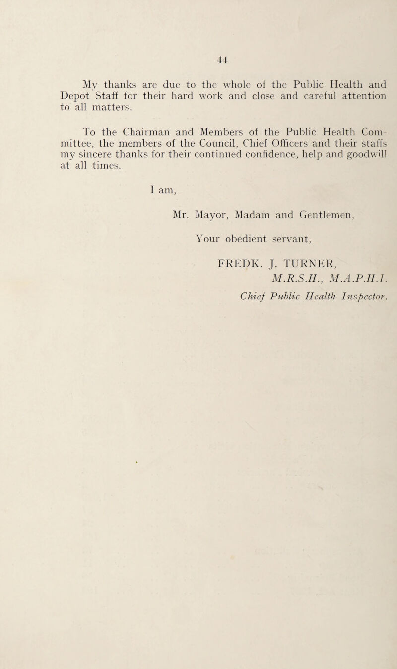 My thanks are due to the whole of the Public Health and Depot Staff for their hard work and close and careful attention to all matters. To the Chairman and Members of the Public Health Com¬ mittee, the members of the Council, Chief Officers and their staffs my sincere thanks for their continued confidence, help and goodwill at all times. I am, Mr. Mayor, Madam and Gentlemen, Your obedient servant, FREDK. J. TURNER, M.R.S.H., M.A.P.H. 1. Chief Public Health Inspector.