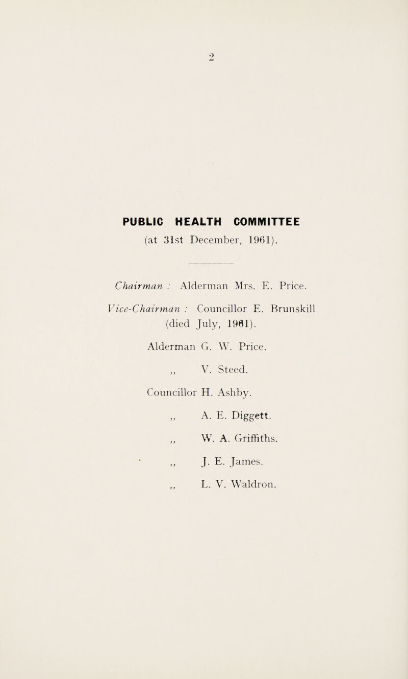 PUBLIC HEALTH COMMITTEE (at 31st December, 1961). Chairman : Alderman Mrs. E. Price. Vice-Chairman : Councillor E. Brunskill (died July, 1901). Alderman G. W. Price. ,, V. Steed. Councillor H. Ashby. ,, A. E. Diggett. ,, W. A. Griffiths. ,, J. E. James. L. V. Waldron.