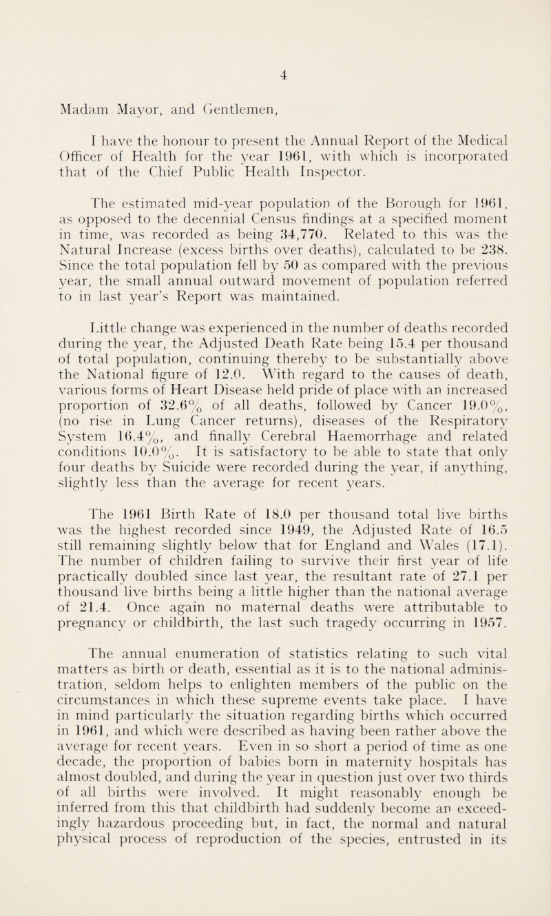 Madam Mayor, and Gentlemen, I have the honour to present the Annual Report of the Medical Officer of Health for the year 1961, with which is incorporated that of the Chief Public Health Inspector. The estimated mid-year population of the Borough for 1961, as opposed to the decennial Census findings at a specified moment in time, was recorded as being 34,770. Related to this was the Natural Increase (excess births over deaths), calculated to be 238. Since the total population fell by 50 as compared with the previous year, the small annual outward movement of population referred to in last year’s Report was maintained. Little change was experienced in the number of deaths recorded during the year, the Adjusted Death Rate being 15.4 per thousand of total population, continuing thereby to be substantially above the National figure of 12.0. With regard to the causes of death, various forms of Heart Disease held pride of place with an increased proportion of 32.6% of all deaths, followed by Cancer 19.0%, (no rise in Lung Cancer returns), diseases of the Respiratory System 16.4%, and finally Cerebral Haemorrhage and related conditions 10.0%. It is satisfactory to be able to state that only four deaths by Suicide were recorded during the year, if anything, slightly less than the average for recent years. The 1961 Birth Rate of 18.0 per thousand total live births was the highest recorded since 1949, the Adjusted Rate of 16.5 still remaining slightly below that for England and Wales (17.1). The number of children failing to survive their first year of life practically doubled since last year, the resultant rate of 27.1 per thousand live births being a little higher than the national average of 21.4. Once again no maternal deaths were attributable to pregnancy or childbirth, the last such tragedy occurring in 1957. The annual enumeration of statistics relating to such vital matters as birth or death, essential as it is to the national adminis¬ tration, seldom helps to enlighten members of the public on the circumstances in which these supreme events take place. I have in mind particularly the situation regarding births which occurred in 1961, and which were described as having been rather above the average for recent years. Even in so short a period of time as one decade, the proportion of babies born in maternity hospitals has almost doubled, and during the year in question just over two thirds of all births were involved. It might reasonably enough be inferred from this that childbirth had suddenly become an exceed¬ ingly hazardous proceeding but, in fact, the normal and natural physical process of reproduction of the species, entrusted in its