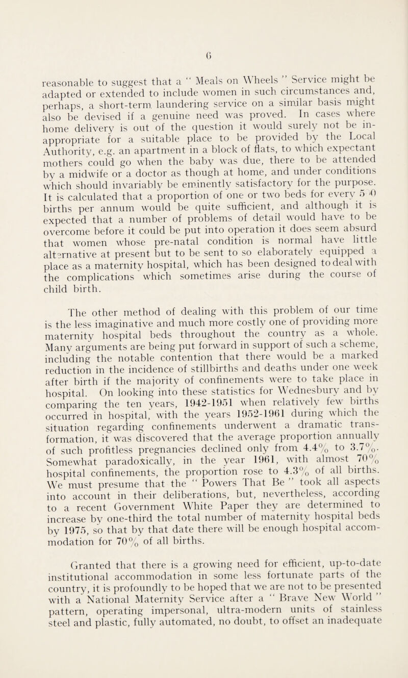 reasonable to suggest that a “ Meals on Wheels ” Service might be adapted or extended to include women in such circumstances and, perhaps, a short-term, laundering service on a similar basis might also be devised if a genuine need was proved. In cases where home delivery is out of the question it would surely not be in¬ appropriate for a suitable place to be provided by the Local Authority, e.g. an apartment in a block of flats, to which expectant mothers could go when the baby was due, there to be attended by a midwife or a doctor as though at home, and under conditions which should invariably be eminently satisfactory for the purpose. It is calculated that a proportion of one or two beds for every 5 *0 births per annum would be quite sufficient, and although it is expected that a number of problems of detail would have to be overcome before it could be put into operation it does seem absurd that women whose pre-natal condition is normal have little alternative at present but to be sent to so elaborately equipped a place as a maternity hospital, which has been designed to deal with the complications ~ which sometimes arise during the course of child birth. The other method of dealing with this problem of our time is the less imaginative and much more costly one of providing more maternity hospital beds throughout the country as a whole. Many arguments are being put forward in support of such a scheme, including the notable contention that there would be a marked reduction in the incidence of stillbirths and deaths under one week after birth if the majority of confinements were to take place in hospital. On looking into these statistics for Wednesbury and b\ comparing the ten years, 1942-1951 when relatively few births occurred in hospital, with the years 1952-1961 during which the situation regarding confinements underwent a dramatic trans¬ formation, it was discovered that the average proportion annually of such profitless pregnancies declined only from 4.4% to 3.7%. Somewhat paradoxically, in the year 1961, wfith almost 70% hospital confinements, the proportion rose to 4.3% of all births. We must presume that the  Powders That Be ” took all aspects into account in their deliberations, but, nevertheless, according to a recent Government White Paper they are determined to increase by one-third the total number of maternity hospital beds by 1975, so that by that date there wall be enough hospital accom¬ modation for 70% of all births. Granted that there is a growing need for efficient, up-to-date institutional accommodation in some less fortunate parts of the country, it is profoundly to be hoped that we are not to be presented with a National Maternity Service after a “ Brave New- World ’ pattern, operating impersonal, ultra-modern units of stainless steel and plastic, fully automated, no doubt, to offset an inadequate