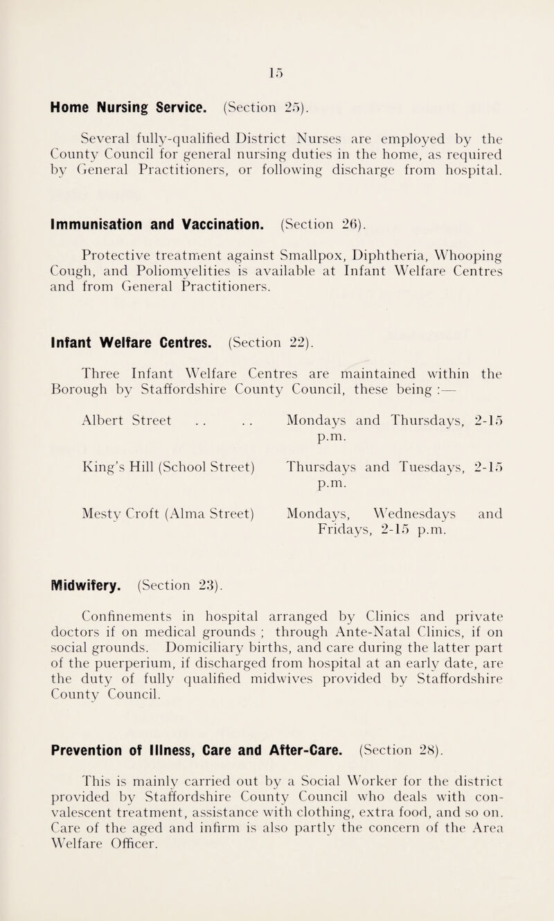 Several fully-qualified District Nurses are employed by the County Council for general nursing duties in the home, as required by General Practitioners, or following discharge from hospital. Immunisation and Vaccination. (Section 26). Protective treatment against Smallpox, Diphtheria, Whooping Cough, and Poliomyelities is available at Infant Welfare Centres and from General Practitioners. Infant Welfare Centres. (Section 22). Three Infant Welfare Centres are maintained within the Borough by Staffordshire County Council, these being :— Albert Street . . . . Mondays and Thursdays, 2-15 p.m. King’s Hill (School Street) Thursdays and Tuesdays, 2-15 p.m. Mesty Croft (Alma Street) Mondays, Wednesdays and Fridays, 2-15 p.m. Midwifery. (Section 23). Confinements in hospital arranged by Clinics and private doctors if on medical grounds ; through Ante-Natal Clinics, if on social grounds. Domiciliary births, and care during the latter part of the puerperium, if discharged from hospital at an early date, are the duty of fully qualified midwives provided by Staffordshire County Council. Prevention of Illness, Care and After-Care. (Section 28). This is mainly carried out by a Social Worker for the district provided by Staffordshire County Council who deals with con¬ valescent treatment, assistance with clothing, extra food, and so on. Care of the aged and infirm is also partly the concern of the Area Welfare Officer.