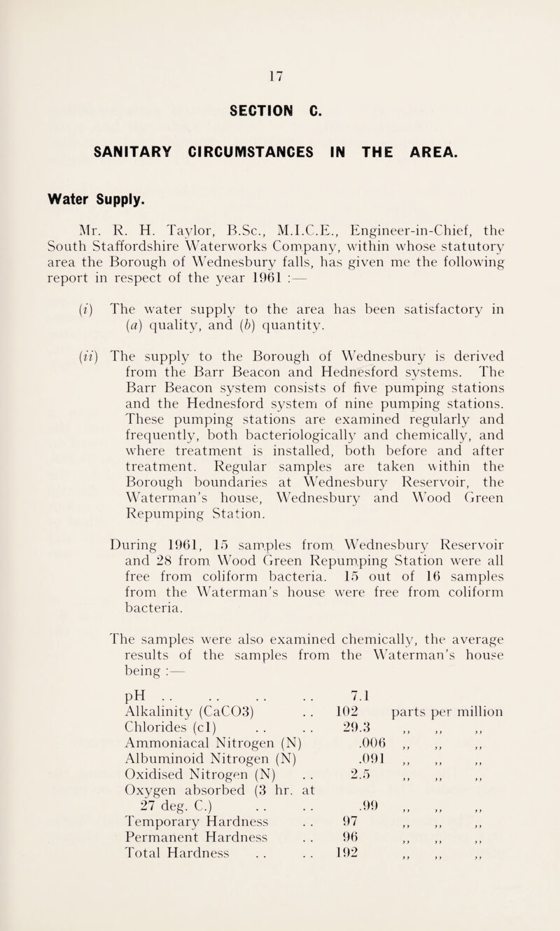 SECTION C. SANITARY CIRCUMSTANCES IN THE AREA. Water Supply. Mr. R. H. Taylor, B.Sc., M.I.C.E., Engineer-in-Chief, the South Staffordshire Waterworks Company, wdthin whose statutory area the Borough of Wednesbury falls, has given me the following report in respect of the year 1961 :— (i) The water supply to the area has been satisfactory in (a) quality, and (b) quantity. (it) The supply to the Borough of Wednesbury is derived from the Barr Beacon and Hednesford systems. The Barr Beacon system consists of five pumping stations and the Hednesford system of nine pumping stations. These pumping stations are examined regularly and frequently, both bacteriologically and chemically, and where treatment is installed, both before and after treatment. Regular samples are taken within the Borough boundaries at Wednesbury Reservoir, the Waterman's house, Wednesbury and Wood Green Repumping Station. During 1961, 15 samples from. Wednesbury Reservoir and 28 from. Wood Green Repum.ping Station were all free from coliform bacteria. 15 out of 16 samples from the Waterman's house were free from coliform bacteria. The samples were also examined chemically, the average results of the samples from the Waterman's house being :— pH Alkalinity (CaC03) 7.1 102 parts per million Chlorides (cl) Ammoniacal Nitrogen (N) Albuminoid Nitrogen (N) Oxidised Nitrogen (N) Oxygen absorbed (3 hr. at 27 deg. C.) Temporary Hardness Permanent Hardness Total Hardness 192 97 .99