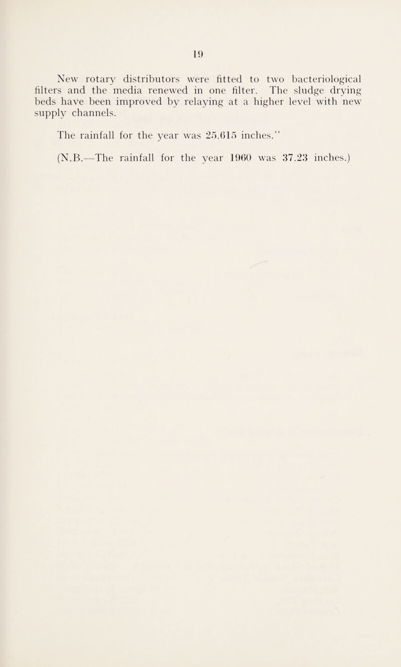 New rotary distributors were fitted to two bacteriological filters and the media renewed in one filter. The sludge drying beds have been improved by relaying at a higher level with new supply channels. The rainfall for the year was 25.615 inches.” (N.B.—The rainfall for the year 1960 was 37.23 inches.)