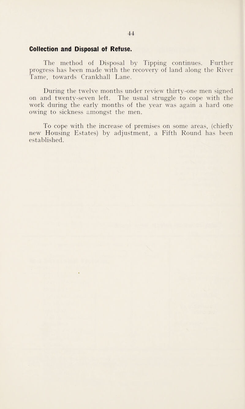 Collection and Disposal of Refuse. The method of Disposal by Tipping continues. Further progress has been made with the recovery of land along the River Tame, towards Crankhall Lane. During the twelve months under review thirty-one men signed on and twenty-seven left. The usual struggle to cope with the work during the early months of the year was again a hard one owing to sickness amongst the men. To cope with the increase of premises on some areas, (chiefly new Housing Estates) by adjustment, a Fifth Round has been established.