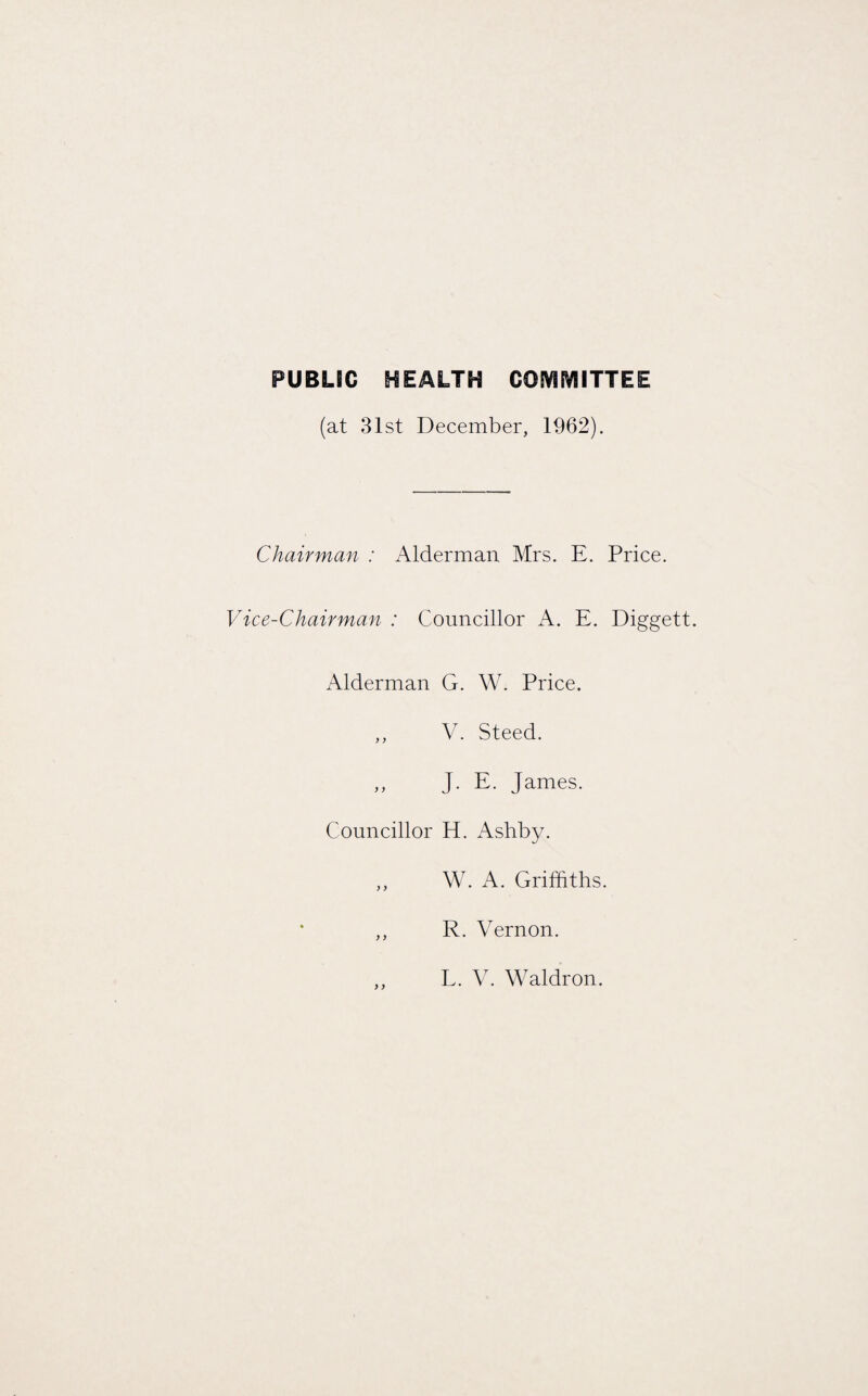 PUBLIC HEALTH COMMITTEE (at 31st December, 1962). Chairman : Alderman Mrs. E. Vice-Chairman : Councillor A. E. Alderman G. W. Price. ,, V. Steed. „ J. E. James. Councillor H. Ashby. ,, W. A. Griffiths R. Vernon. Price. Diggett. L. V. Waldron.
