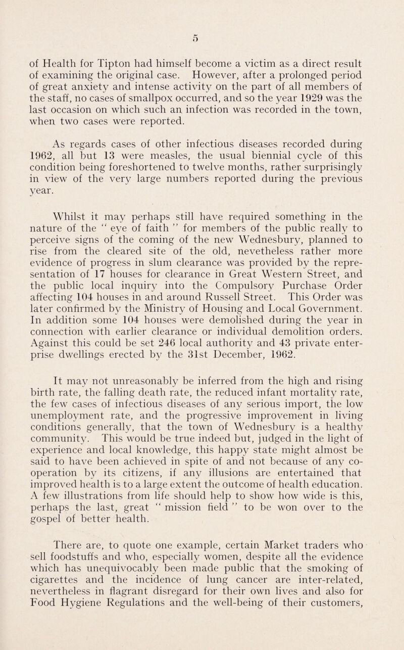 of Health for Tipton had himself become a victim as a direct result of examining the original case. However, after a prolonged period of great anxiety and intense activity on the part of all members of the staff, no cases of smallpox occurred, and so the year 1929 was the last occasion on which such an infection was recorded in the town, when two cases were reported. As regards cases of other infectious diseases recorded during 1962, all but 13 were measles, the usual biennial cycle of this condition being foreshortened to twelve months, rather surprisingly in view of the very large numbers reported during the previous year. Whilst it may perhaps still have required something in the nature of the “ eye of faith ” for members of the public really to perceive signs of the coming of the new Wednesbury, planned to rise from the cleared site of the old, nevetheless rather more evidence of progress in slum clearance was provided by the repre¬ sentation of 17 houses for clearance in Great Western Street, and the public local inquiry into the Compulsory Purchase Order affecting 104 houses in and around Russell Street. This Order was later confirmed by the Ministry of Housing and Tocal Government. In addition some 104 houses were demolished during the year in connection with earlier clearance or individual demolition orders. Against this could be set 246 local authority and 43 private enter¬ prise dwellings erected by the 31st December, 1962. It may not unreasonably be inferred from the high and rising birth rate, the falling death rate, the reduced infant mortality rate, the few cases of infectious diseases of any serious import, the low unemployment rate, and the progressive improvement in living conditions generally, that the town of Wednesbury is a healthy community. This would be true indeed but, judged in the light of experience and local knowledge, this happy state might almost be said to have been achieved in spite of and not because of any co¬ operation by its citizens, if any illusions are entertained that improved health is to a large extent the outcome of health education. A few illustrations from life should help to show how wide is this, perhaps the last, great “ mission field ” to be won over to the gospel of better health. There are, to quote one example, certain Market traders who sell foodstuffs and who, especially women, despite all the evidence which has unequivocably been made public that the smoking of cigarettes and the incidence of lung cancer are inter-related, nevertheless in flagrant disregard for their own lives and also for Food Hygiene Regulations and the well-being of their customers,