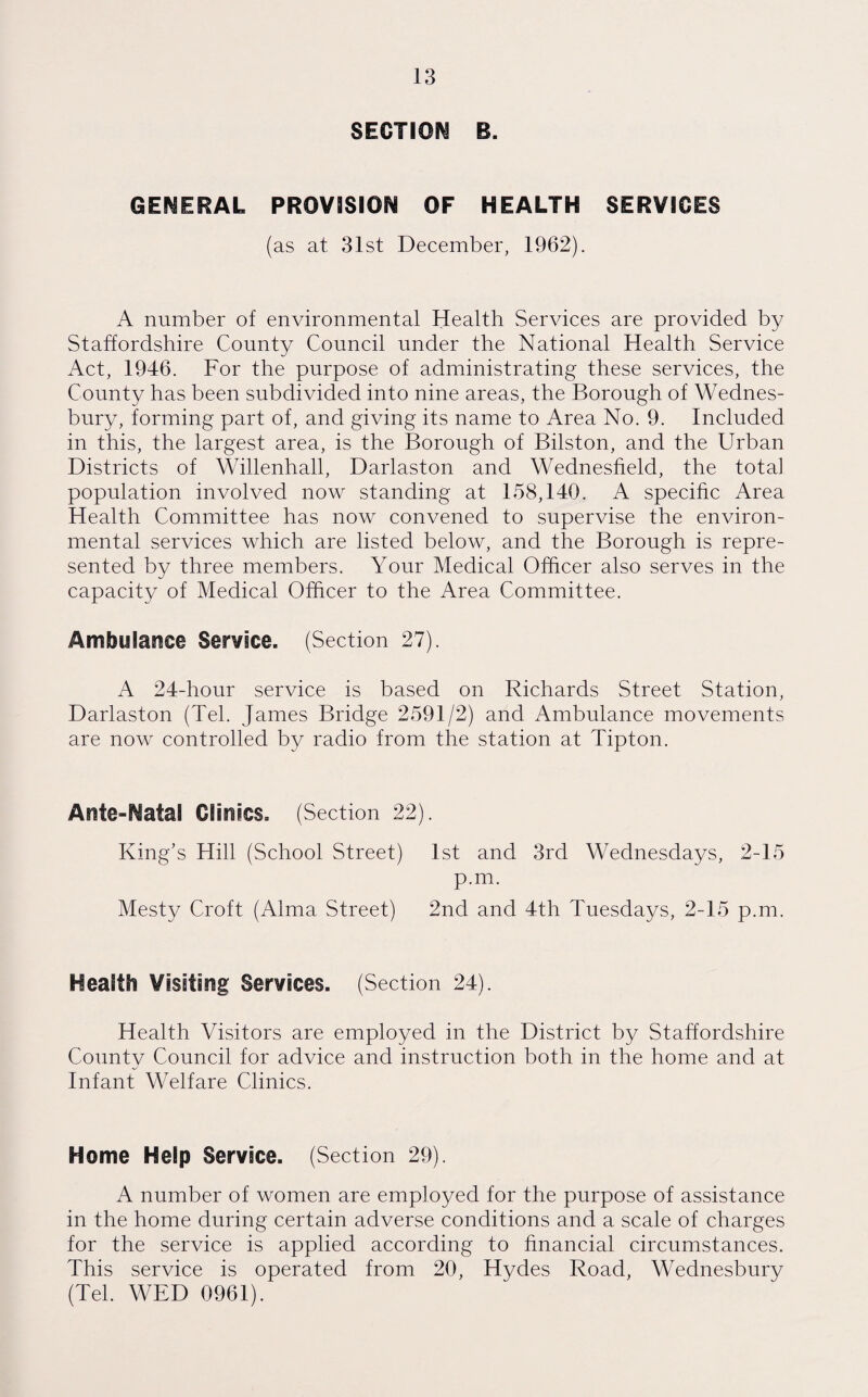 SECTION B. GENERAL PROVISION OF HEALTH SERVICES (as at 31st December, 1962). A number of environmental Health Services are provided by Staffordshire County Council under the National Health Service Act, 1946. For the purpose of administrating these services, the County has been subdivided into nine areas, the Borough of Wednes- bury, forming part of, and giving its name to Area No. 9. Included in this, the largest area, is the Borough of Bilston, and the Urban Districts of Willenhall, Darlaston and Wednesfield, the total population involved now standing at 158,140. A specific Area Health Committee has now convened to supervise the environ¬ mental services which are listed below, and the Borough is repre¬ sented by three members. Your Medical Officer also serves in the capacity of Medical Officer to the Area Committee. Ambulance Service. (Section 27). A 24-hour service is based on Richards Street Station, Darlaston (Tel. James Bridge 2591/2) and Ambulance movements are now controlled by radio from the station at Tipton. Ante-Natal Clinics. (Section 22). King’s Hill (School Street) 1st and 3rd Wednesdays, 2-15 p.m. Mesty Croft (Alma Street) 2nd and 4th Tuesdays, 2-15 p.m. Health Visiting Services. (Section 24). Health Visitors are employed in the District by Staffordshire County Council for advice and instruction both in the home and at Infant Welfare Clinics. Home Help Service. (Section 29). A number of women are employed for the purpose of assistance in the home during certain adverse conditions and a scale of charges for the service is applied according to financial circumstances. This service is operated from 20, Hydes Road, Wednesbury (Tel. WED 0961).