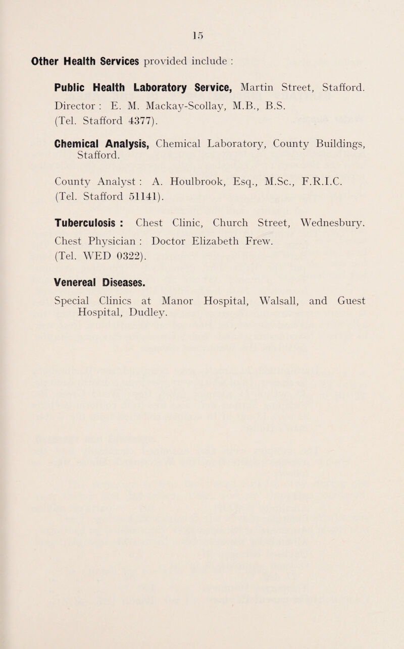 Other Health Services provided include : Public Health Laboratory Service, Martin Street, Stafford. Director : E. M. Mackay-Scollay, M.B., B.S. (Tel. Stafford 4377). Chemical Analysis, Chemical Laboratory, County Buildings, Stafford. County Analyst : A. Houlbrook, Esq., M.Sc., F.R.I.C. (Tel. Stafford 51141). Tuberculosis : Chest Clinic, Church Street, Wednesbury. Chest Physician : Doctor Elizabeth Frew. (Tel. WED 0322). Venereal Diseases. Special Clinics at Manor Hospital, Walsall, and Guest Hospital, Dudley.