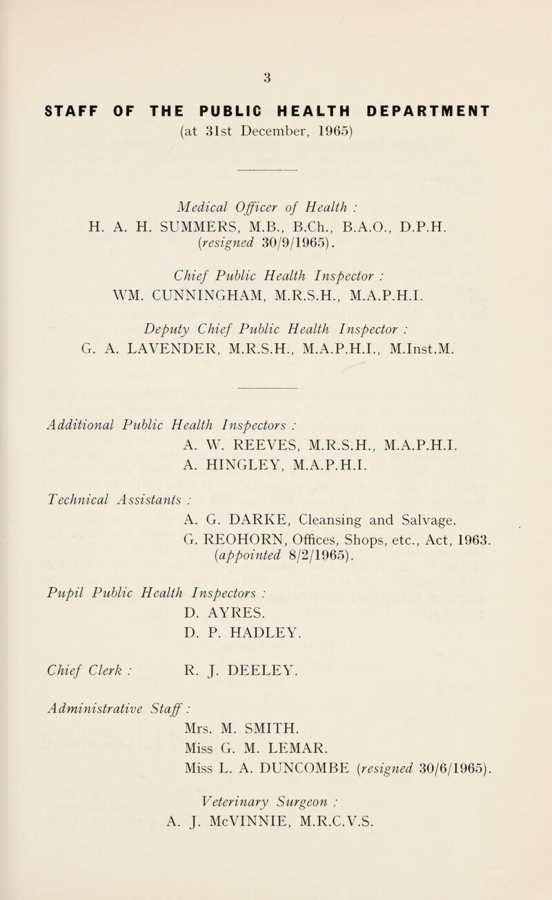 STAFF OF THE PUBLIC HEALTH DEPARTMENT (at 31st December, 1965) Medical Officer of Health : H. A. H. SUMMERS, M.B., B.Ch., B.A.O., D.P.H. (;resigned 30/9/1965). Chief Public Health Inspector : WM. CUNNINGHAM, M.R.S.H., M.A.P.H.I. Deputy Chief Public Health Inspector : G. A. LAVENDER, M.R.S.H., M.A.P.H.I., M.Inst.M. Additional Public Health Inspectors : A. W. REEVES, M.R.S.H., M.A.P.H.I. A. HINGLEY, M.A.P.H.I. Technical Assistants : A. G. DARKE, Cleansing and Salvage. G. REOHORN, Offices, Shops, etc., Act, 1963. (iappointed 8/2/1965). Pupil Public Health Inspectors : D. AYRES. D. P. HADLEY. Chief Clerk : R. J. DEELEY. Administrative Staff: Mrs. M. SMITH. Miss G. M. LEMAR. Miss L. A. DUNCOMBE (resigned 30/6/1965). Veterinary Surgeon : A. J. McVINNIE, M.R.C.V.S.