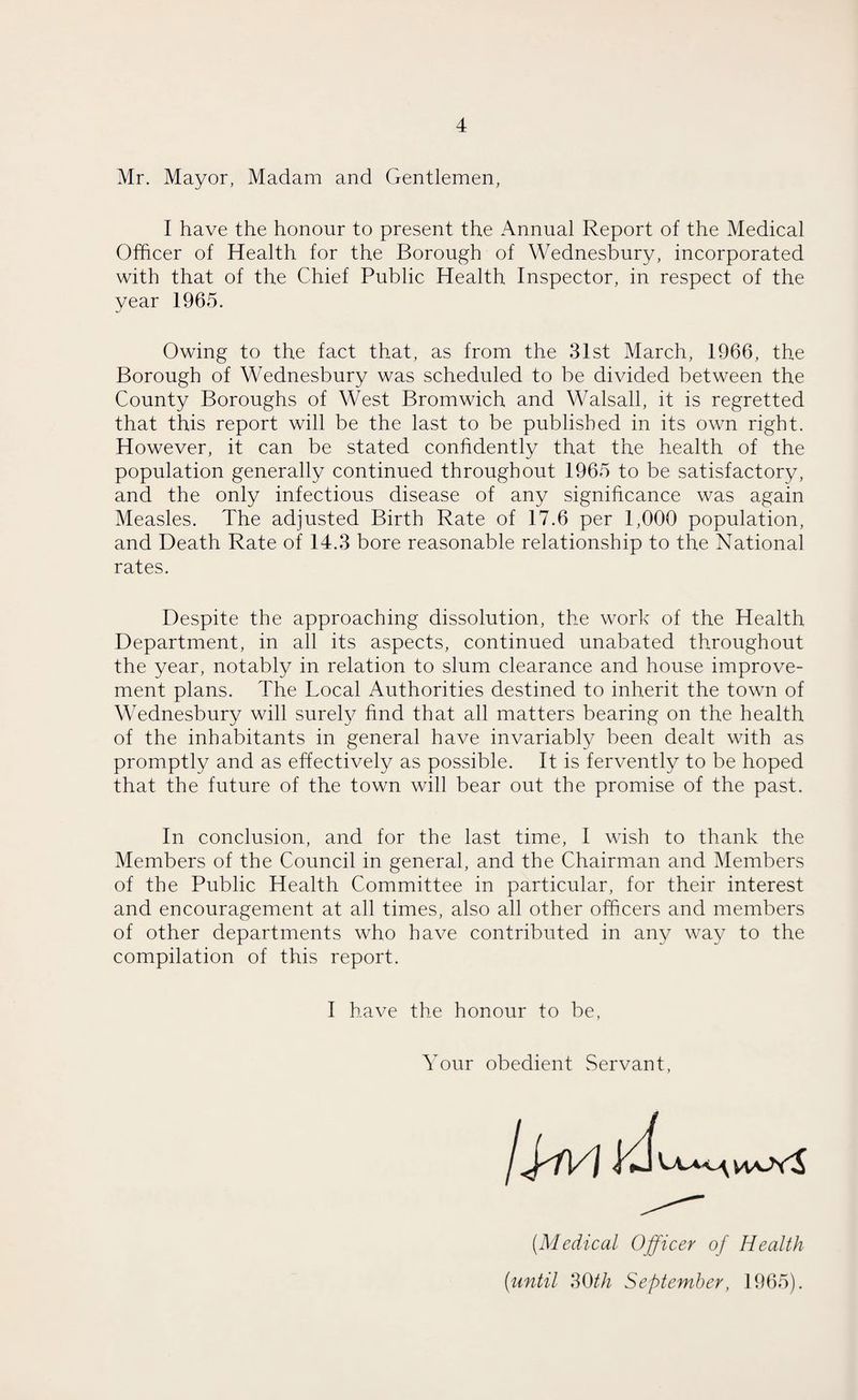 Mr. Mayor, Madam and Gentlemen, I have the honour to present the Annual Report of the Medical Officer of Health for the Borough of Wednesbury, incorporated with that of the Chief Public Health Inspector, in respect of the year 1965. Owing to the fact that, as from the 31st March, 1966, the Borough of Wednesbury was scheduled to be divided between the County Boroughs of West Bromwich and Walsall, it is regretted that this report will be the last to be published in its own right. However, it can be stated confidently that the health of the population generally continued throughout 1965 to be satisfactory, and the only infectious disease of any significance was again Measles. The adjusted Birth Rate of 17.6 per 1,000 population, and Death Rate of 14.3 bore reasonable relationship to the National rates. Despite the approaching dissolution, the work of the Health Department, in all its aspects, continued unabated throughout the year, notably in relation to slum clearance and house improve¬ ment plans. The Local Authorities destined to inherit the town of Wednesbury will surely find that all matters bearing on the health of the inhabitants in general have invariably been dealt with as promptly and as effectively as possible. It is fervently to be hoped that the future of the town will bear out the promise of the past. In conclusion, and for the last time, I wish to thank the Members of the Council in general, and the Chairman and Members of the Public Health Committee in particular, for their interest and encouragement at all times, also all other officers and members of other departments who have contributed in any way to the compilation of this report. I have the honour to be, Your obedient Servant, (Medical Officer of Health (until 30th September, 1965).