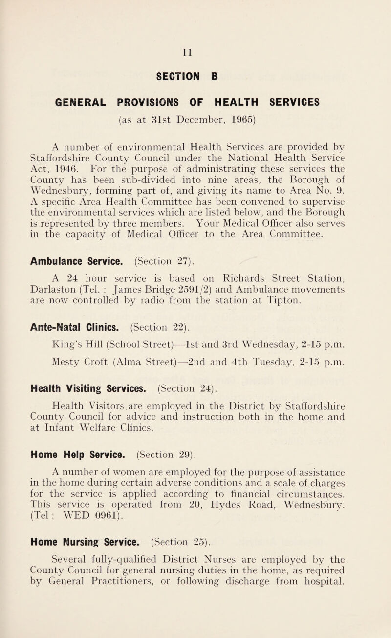 SECTION B GENERAL PROVISIONS OF HEALTH SERVICES (as at 31st December, 1965) A number of environmental Health Services are provided by Staffordshire County Council under the National Health Service Act, 1946. For the purpose of administrating these services the County has been sub-divided into nine areas, the Borough of Wednesbury, forming part of, and giving its name to Area No. 9. A specific Area Health Committee has been convened to supervise the environmental services which are listed below, and the Borough is represented by three members. Your Medical Officer also serves in the capacity of Medical Officer to the Area Committee. Ambulance Service. (Section 27). A 24 hour service is based on Richards Street Station, Darlaston (Tel. : James Bridge 2591/2) and Ambulance movements are now controlled by radio from the station at Tipton. Ante-Natal Clinics. (Section 22). King’s Hill (School Street)—-1st and 3rd Wednesday, 2-15 p.m. Mesty Croft (Alma Street)—2nd and 4th Tuesday, 2-15 p.m. Health Visiting Services. (Section 24). Health Visitors, are employed in the District by Staffordshire County Council for advice and instruction both in the home and at Infant Welfare Clinics. Home Help Service. (Section 29). A number of women are employed for the purpose of assistance in the home during certain adverse conditions and a scale of charges for the service is applied according to financial circumstances. This service is operated from 20, Hydes Road, Wednesbury. (Tel: WED 0961). Home Nursing Service. (Section 25). Several fully-qualified District Nurses are employed by the County Council for general nursing duties in the home, as required by General Practitioners, or following discharge from hospital.