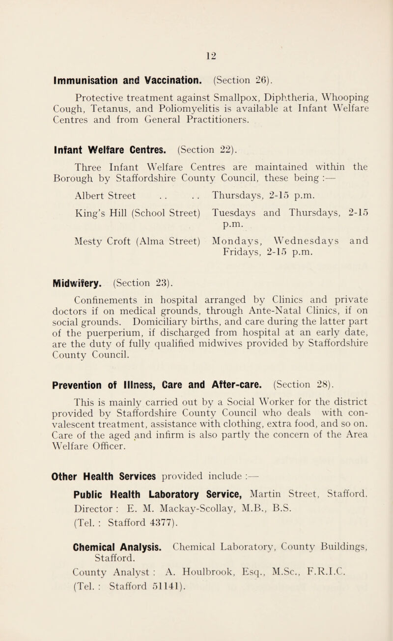 Immunisation and Vaccination. (Section 26). Protective treatment against Smallpox, Diphtheria, Whooping Cough, Tetanus, and Poliomyelitis is available at Infant Welfare Centres and from General Practitioners. Infant Welfare Centres. (Section 22). Three Infant Welfare Centres are maintained within the Borough by Staffordshire County Council, these being Albert Street . . . . Thursdays, 2-15 p.m. King’s Hill (School Street) Tuesdays and Thursdays, 2-15 p.m. Mesty Croft (Alma Street) Mondays, Wednesdays and Fridays, 2-15 p.m. Midwifery. (Section 23). Confinements in hospital arranged by Clinics and private doctors if on medical grounds, through Ante-Natal Clinics, if on social grounds. Domiciliary births, and care during the latter part of the puerperium, if discharged from hospital at an early date, are the duty of fully qualified midwives provided by Staffordshire County Council. Prevention of Illness, Care and After-care. (Section 28). This is mainly carried out by a Social Worker for the district provided by Staffordshire County Council who deals with con¬ valescent treatment, assistance with clothing, extra food, and so on. Care of the aged and infirm is also partly the concern of the Area Welfare Officer. Other Health Services provided include :— Public Health Laboratory Service, Martin Street, Stafford. Director : E. M. Mackay-Scollay, M.B., B.S. (Tel. : Stafford 4377). Chemical Analysis. Chemical Taboratory, County Buildings, Stafford. County Analyst : A. Houlbrook, Esq., M.Sc., F.R.I.C. (Tel. : Stafford 51141).
