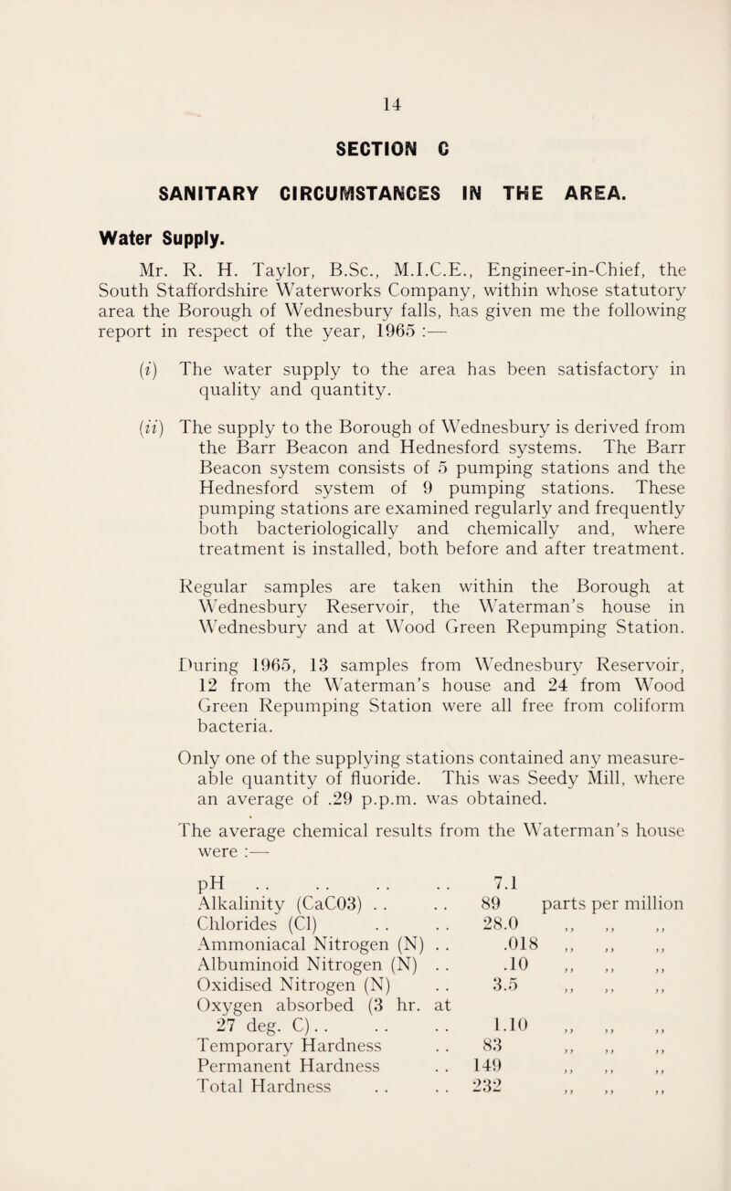 SECTION G SANITARY CIRCUMSTANCES IN THE AREA. Water Supply. Mr. R. H. Taylor, B.Sc., M.I.C.E., Engineer-in-Chief, the South Staffordshire Waterworks Company, within whose statutory area the Borough of Wednesbury falls, has given me the following report in respect of the year, 1965 (i) The water supply to the area has been satisfactory in quality and quantity. (ii) The supply to the Borough of Wednesbury is derived from the Barr Beacon and Hednesford systems. The Barr Beacon system consists of 5 pumping stations and the Hednesford system of 9 pumping stations. These pumping stations are examined regularly and frequently both bacteriologically and chemically and, where treatment is installed, both before and after treatment. Regular samples are taken within the Borough at Wednesbury Reservoir, the Waterman’s house in Wednesbury and at Wood Green Repumping Station. During 1965, 13 samples from Wednesbury Reservoir, 12 from the Waterman’s house and 24 from Wood Green Repumping Station were all free from coliform bacteria. Only one of the supplying stations contained any measure- able quantity of fluoride. This was Seedy Mill, where an average of .29 p.p.m. was obtained. The average chemical results from the Waterman’s house parts per million were :— pH. 7.1 Alkalinity (CaC03) 89 Chlorides (Cl) 28.0 Ammoniacal Nitrogen (N) . . .018 Albuminoid Nitrogen (N) . . .10 Oxidised Nitrogen (N) 3.5 Oxygen absorbed (3 hr. at 27 deg. C). . 1.10 Temporary Hardness 83 Permanent Hardness 149 Total Hardness 232