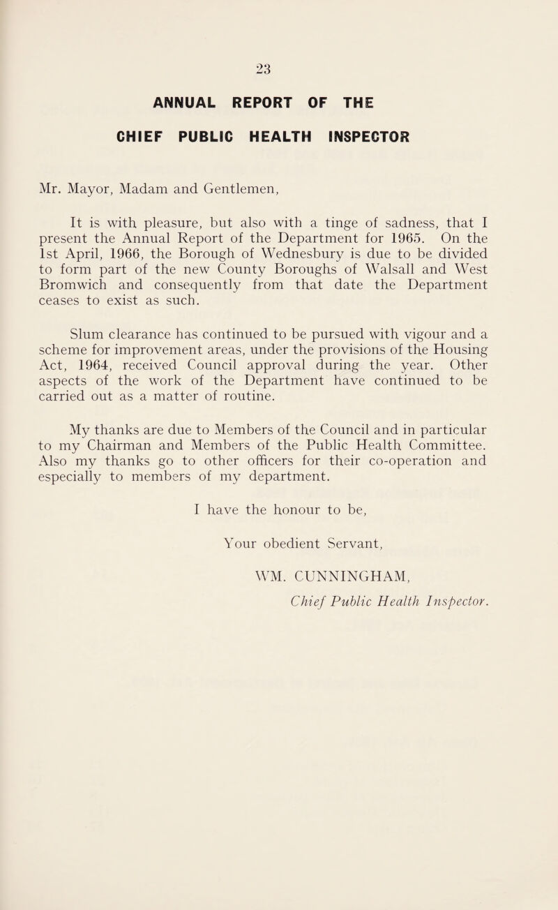 ANNUAL REPORT OF THE CHIEF PUBLIC HEALTH INSPECTOR Mr. Mayor, Madam and Gentlemen, It is with pleasure, but also with a tinge of sadness, that I present the Annual Report of the Department for 1965. On the 1st April, 1966, the Borough of Wednesbury is due to be divided to form part of the new County Boroughs of Walsall and West Bromwich and consequently from that date the Department ceases to exist as such. Slum clearance has continued to be pursued with vigour and a scheme for improvement areas, under the provisions of the Housing Act, 1964, received Council approval during the year. Other aspects of the work of the Department have continued to be carried out as a matter of routine. My thanks are due to Members of the Council and in particular to my Chairman and Members of the Public Health Committee. Also my thanks go to other officers for their co-operation and especially to members of my department. I have the honour to be, Your obedient Servant, WM. CUNNINGHAM, Chief Public Health Inspector.