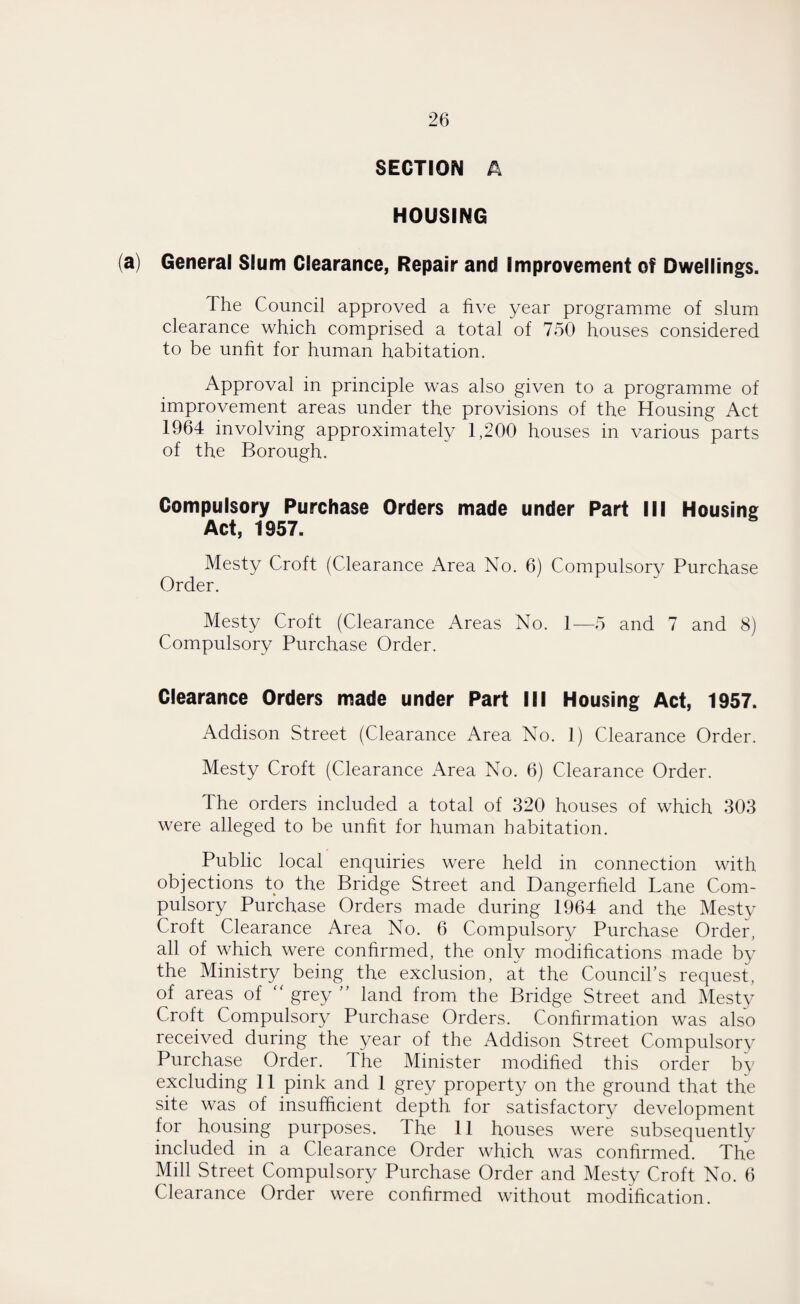 SECTION A HOUSING (a) General Slum Clearance, Repair and Improvement of Dwellings. The Council approved a five year programme of slum clearance which comprised a total of 750 houses considered to be unfit for human habitation. Approval in principle was also given to a programme of improvement areas under the provisions of the Housing Act 1964 involving approximately 1,200 houses in various parts of the Borough. Compulsory Purchase Orders made under Part III Housing Act, 1957. Mesty Croft (Clearance Area No. 6) Compulsory Purchase Order. Mesty Croft (Clearance Areas No. 1—5 and 7 and 8) Compulsory Purchase Order. Clearance Orders made under Part III Housing Act, 1957. Addison Street (Clearance Area No. 1) Clearance Order. Mesty Croft (Clearance Area No. 6) Clearance Order. The orders included a total of 320 houses of which 303 were alleged to be unfit for human habitation. Public local enquiries were held in connection with objections to the Bridge Street and Dangerfield Lane Com¬ pulsory Purchase Orders made during 1964 and the Mesty Croft Clearance Area No. 6 Compulsory Purchase Order, all of which were confirmed, the only modifications made by the Ministry being the exclusion, at the Council’s request, of areas of “ grey ” land from the Bridge Street and Mesty Croft Compulsory Purchase Orders. Confirmation was also received during the year of the Addison Street Compulsory Purchase Order. The Minister modified this order by excluding 11 pink and 1 grey property on the ground that the site was of insufficient depth, for satisfactory development for housing purposes. The 11 houses were subsequently included in a Clearance Order which was confirmed. The Mill Street Compulsory Purchase Order and Mesty Croft No. 6 Clearance Order were confirmed without modification.