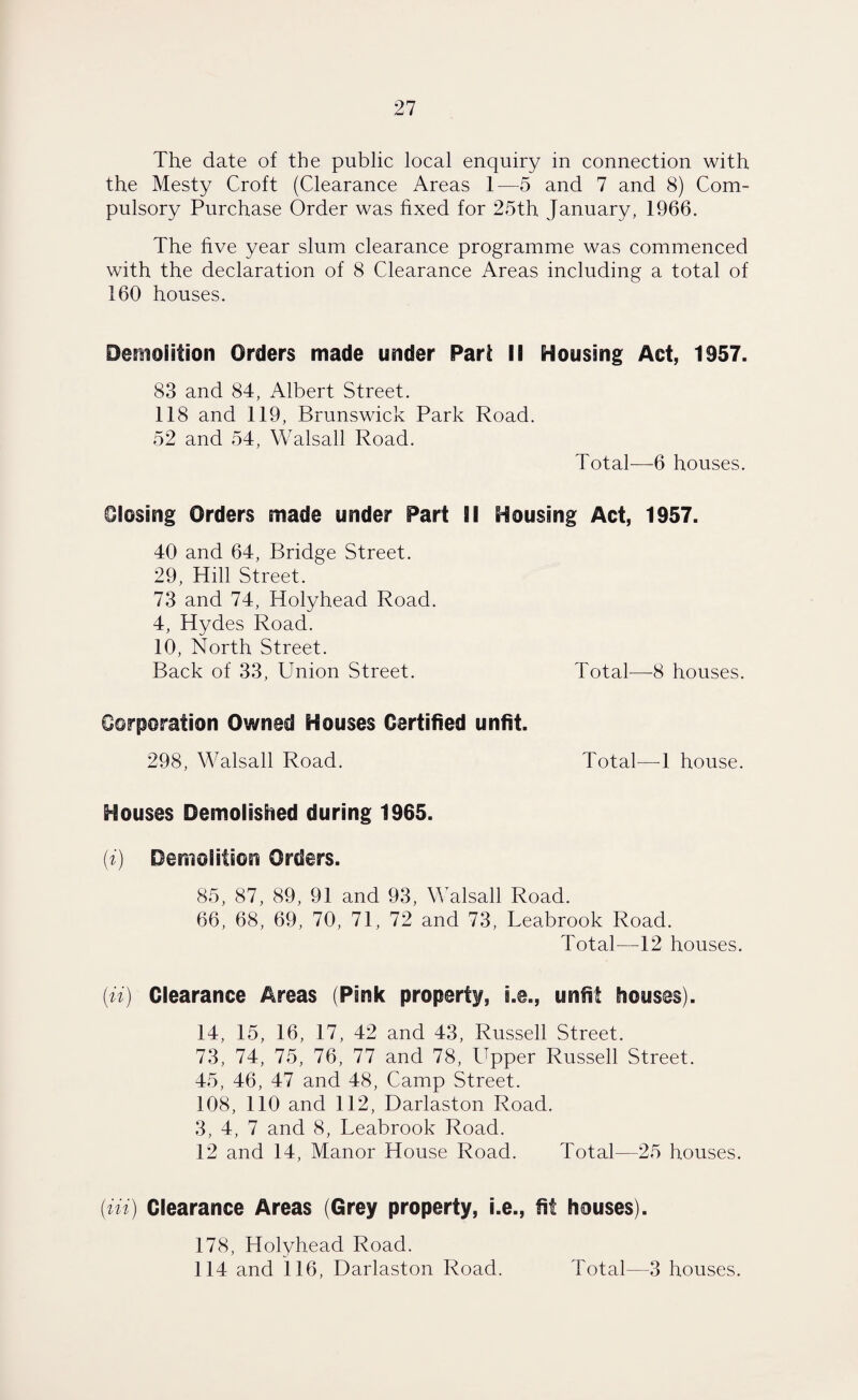 The date of the public local enquiry in connection with the Mesty Croft (Clearance Areas 1—5 and 7 and 8) Com¬ pulsory Purchase Order was fixed for 25th January, 1966. The five year slum clearance programme was commenced with the declaration of 8 Clearance Areas including a total of 160 houses. Demolition Orders made under Pari II Housing Act, 1957. 83 and 84, Albert Street. 118 and 119, Brunswick Park Road. 52 and 54, Walsall Road. Total—6 houses. Closing Orders made under Part II Housing Act, 1957. 40 and 64, Bridge Street. 29, Hill Street. 73 and 74, Holyhead Road. 4, Hydes Road. 10, North Street. Back of 33, Union Street. Total—8 houses. Corporation Owned Houses Certified unfit. 298, Walsall Road. Total—-1 house. Houses Demolished during 1965. ('i) Demolition Orders. 85, 87, 89, 91 and 93, Walsall Road. 66, 68, 69, 70, 71, 72 and 73, Leabrook Road. Total—12 houses. (ii) Clearance Areas (Pink property, i.e., unfit houses). 14, 15, 16, 17, 42 and 43, Russell Street. 73, 74, 75, 76, 77 and 78, Upper Russell Street. 45, 46, 47 and 48, Camp Street. 108, 110 and 112, Darlaston Road. 3, 4, 7 and 8, Teabrook Road. 12 and 14, Manor House Road. Total—25 houses. (Hi) Clearance Areas (Grey property, i.e., fit houses). 178, Holyhead Road. 114 and 116, Darlaston Road. Total—3 houses.