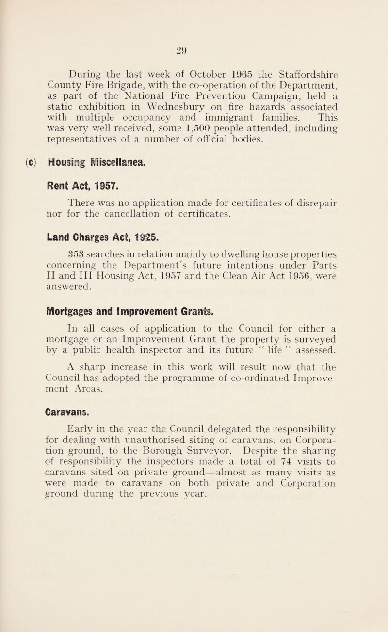 During the last week of October 1965 the Staffordshire County Fire Brigade, with the co-operation of the Department, as part of the National Fire Prevention Campaign, held a static exhibition in Wednesbury on fire hazards associated with multiple occupancy and immigrant families. This was very well received, some 1,500 people attended, including representatives of a number of official bodies. (c) Housing Miscellanea. Rent Act, 1957. There was no application made for certificates of disrepair nor for the cancellation of certificates. Land Charges Act, 1925. 353 searches in relation mainly to dwelling house properties concerning the Department’s future intentions under Parts II and III Housing Act, 1957 and the Clean Air Act 1956, were answered. mortgages and Improvement Grants. In all cases of application to the Council for either a mortgage or an Improvement Grant the property is surveyed by a public health inspector and its future “ life ” assessed. A sharp increase in this work will result now that the Council has adopted the programme of co-ordinated Improve¬ ment Areas. Caravans. Early in the year the Council delegated the responsibility for dealing with unauthorised siting of caravans, on Corpora¬ tion ground, to the Borough Surveyor. Despite the sharing of responsibility the inspectors made a total of 74 visits to caravans sited on private ground—almost as many visits as were made to caravans on both private and Corporation ground during the previous year.