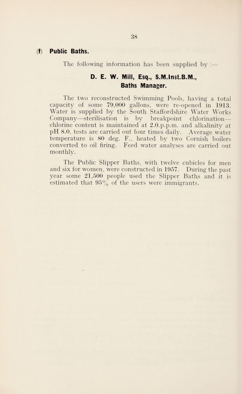 (f) Public Baths. The following information has been supplied by :— D. E. W. Mill, Esq., S.M.Inst.B.M., Baths Manager. The two reconstructed Swimming Pools, having a total capacity of some 79,000 gallons, were re-opened in 1913. Water is supplied by the South Staffordshire Water Works Company—-sterilisation is by breakpoint chlorination— chlorine content is maintained at 2.0.p.p.m. and alkalinity at pH 8.0, tests are carried out four times daily. Average water temperature is 80 deg. F., heated by two Cornish boilers converted to oil firing. Feed water analyses are carried out monthly. The Public Slipper Baths, with twelve cubicles for men and six for women, were constructed in 1957. During the past year some 21,500 people used the Slipper Baths and it is estimated that 95% of the users were immigrants.
