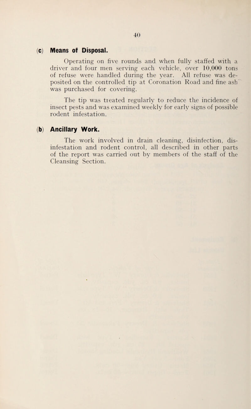 (c) Means of Disposal. Operating on five rounds and when fully staffed with a driver and four men serving each vehicle, over 10,000 tons of refuse were handled during the year. All refuse was de¬ posited on the controlled tip at Coronation Road and fine ash was purchased for covering. The tip was treated regularly to reduce the incidence of insect pests and was examined weekly for early signs of possible rodent infestation. (b) Ancillary Work. The work involved in drain cleaning, disinfection, dis¬ infestation and rodent control, all described in other parts of the report was carried out by members of the staff of the Cleansing Section.