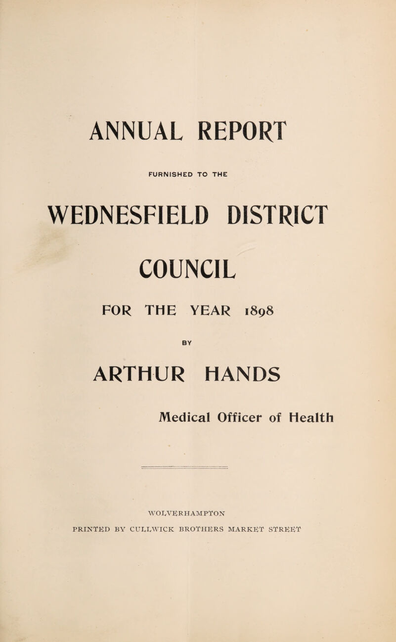 ANNUAL REPORT FURNISHED TO THE WEDNESFIELD DISTRICT COUNCIL FOR THE YEAR 1898 ARTHUR HANDS Medical Officer of Health WOEVERHAMPTON PRINTED BY CUIyRWICK BROTHERS MARKET STREET