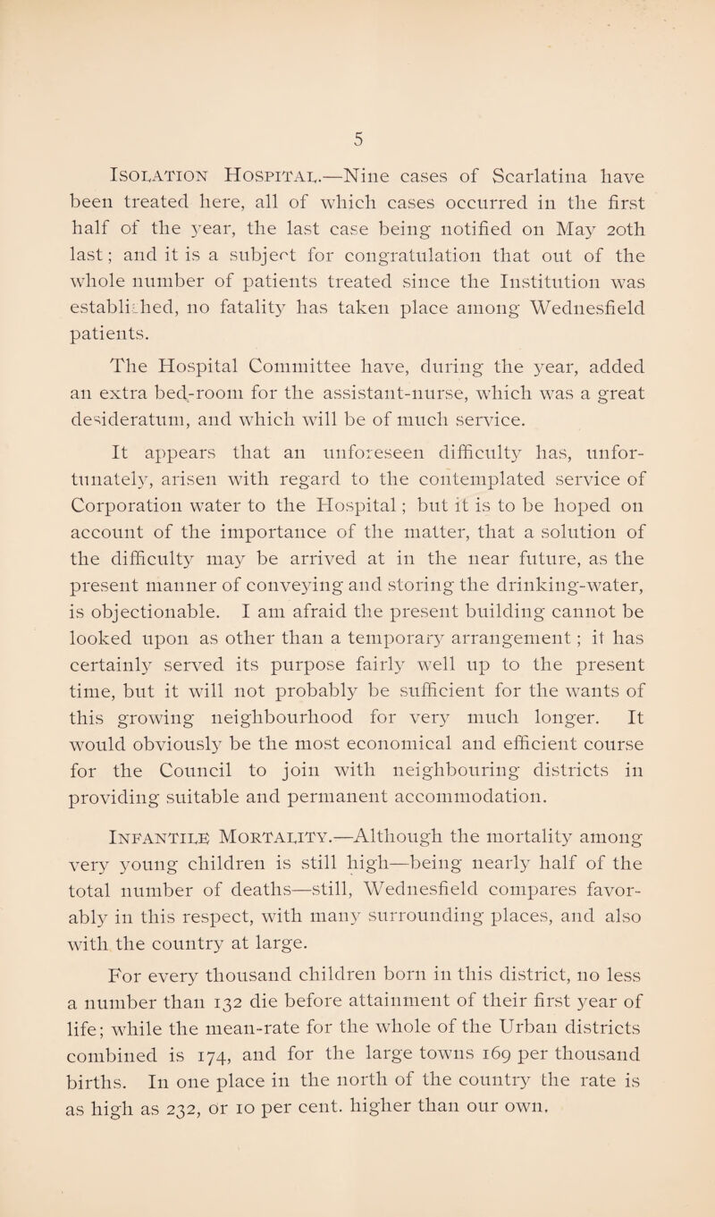 Isolation Hospital.—Nine cases of Scarlatina have been treated here, all of which cases occurred in the first half of the year, the last case being notified on May 20th last; and it is a subject for congratulation that out of the whole number of patients treated since the Institution was established, no fatality has taken place among Wednesfield patients. The Hospital Committee have, during the year, added an extra bed-room for the assistant-nurse, which was a great desideratum, and which will be of much service. It appears that an unforeseen difficulty has, unfor¬ tunately, arisen with regard to the contemplated service of Corporation water to the Hospital; but it is to be hoped on account of the importance of the matter, that a solution of the difficulty may be arrived at in the near future, as the present manner of conveying and storing the drinking-water, is objectionable. I am afraid the present building cannot be looked upon as other than a temporary arrangement; it has certainly served its purpose fairly well up to the present time, but it will not probably be sufficient for the wants of this growing neighbourhood for very much longer. It would obviously be the most economical and efficient course for the Council to join with neighbouring districts in providing suitable and permanent accommodation. Infantile Mortality.—Although the mortality among very young children is still high—being nearly half of the total number of deaths—still, Wednesfield compares favor¬ ably in this respect, with many surrounding places, and also with the country at large. For every thousand children born in this district, no less a number than 132 die before attainment of their first year of life; while the mean-rate for the whole of the Urban districts combined is 174, and for the large towns 169 per thousand births. In one place in the north of the country the rate is as high as 232, or 10 per cent, higher than our own.