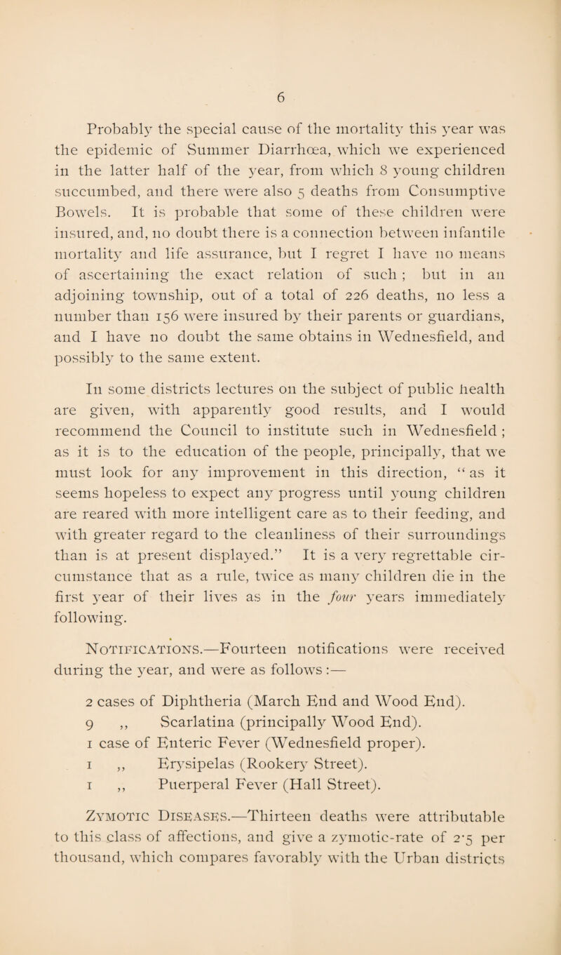 Probably the special cause of the mortality this year was the epidemic of Summer Diarrhoea, which we experienced in the latter half of the year, from which 8 young children succumbed, and there were also 5 deaths from Consumptive Bowels. It is probable that some of these children were insured, and, no doubt there is a connection between infantile mortality and life assurance, but I regret I have no means of ascertaining the exact relation of such ; but in an adjoining township, out of a total of 226 deaths, no less a number than 156 were insured b}T their parents or guardians, and I have no doubt the same obtains in Wednesfield, and possibly to the same extent. I11 some districts lectures on the subject of public health are given, with apparently good results, and I would recommend the Council to institute such in Wednesfield ; as it is to the education of the people, principally, that we must look for any improvement in this direction, “ as it seems hopeless to expect any progress until young children are reared with more intelligent care as to their feeding, and with greater regard to the cleanliness of their surroundings than is at present displayed.” It is a very regrettable cir¬ cumstance that as a rule, twice as many children die in the first year of their lives as in the four years immediately following. Notifications.—Fourteen notifications were received during the 37ear, and w7ere as follows :— 2 cases of Diphtheria (March End and Wood End). 9 ,, Scarlatina (principally Wood End). 1 case of Enteric Fever (Wednesfield proper). 1 ,, Etysipelas (Rookety Street). 1 ,, Puerperal Fever (Hall Street). Zymotic Dispasbs.—Thirteen deaths were attributable to this class of affections, and give a zymotic-rate of 2^5 per thousand, which compares favorably with the Urban districts