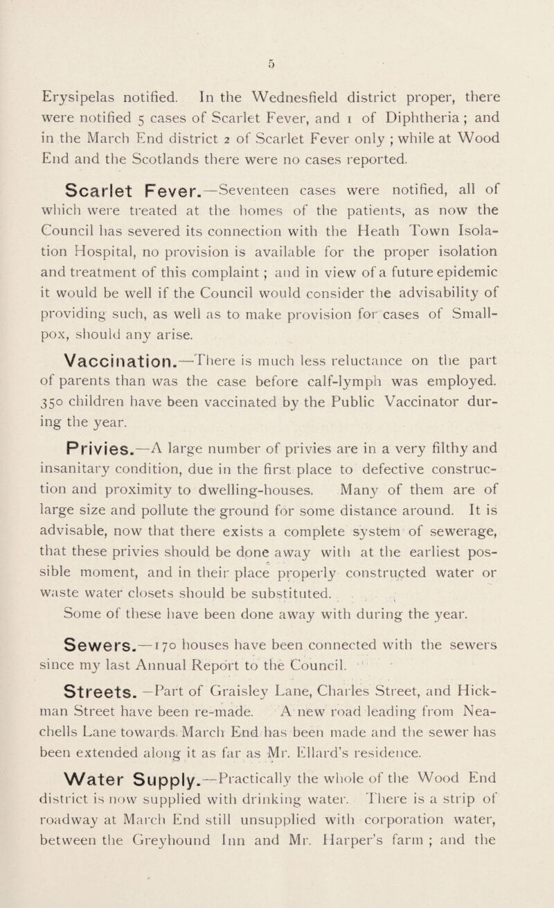 Erysipelas notified. In the Wednesfield district proper, there were notified 5 cases of Scarlet Fever, and 1 of Diphtheria; and in the March End district 2 of Scarlet Fever only ; while at Wood End and the Scotlands there were no cases reported. Scarlet Fever,—Seventeen cases were notified, all of which were treated at the homes of the patients, as now the Council has severed its connection with the Heath Town Isola¬ tion Hospital, no provision is available for the proper isolation and treatment of this complaint; and in view of a future epidemic it would be well if the Council would consider the advisability of providing such, as well as to make provision for cases of Small¬ pox, should any arise. Vaccination.—There is much less reluctance on the part of parents than was the case before calf-lymph was employed. 350 children have been vaccinated by the Public Vaccinator dur¬ ing the year. Privies.—A large number of privies are in a very filthy and insanitary condition, due in the first place to defective construc¬ tion and proximity to dwelling-houses. Many of them are of large size and pollute the ground for some distance around. It is advisable, now that there exists a complete system of sewerage, that these privies should be done away with at the earliest pos- r. sible moment, and in their place properly constructed water or waste water closets should be substituted. Some of these have been done away with during the year. Sewers.—170 houses have been connected with the sewers since my last Annual Report to the Council. ” Streets. —Part of Graisley Lane, Charles Street, and Hick¬ man Street have been re-made. A new road leading from Nea- cbells Lane towards, March End has been made and the sewer has been extended along it as far as Mr. Ellard’s residence. Water Supply.—Practically the whole of the Wood End district is now supplied with drinking water. There is a strip ol roadway at March End still unsupplied with corporation water, between the Greyhound Inn and Mr. Harper’s farm ; and the