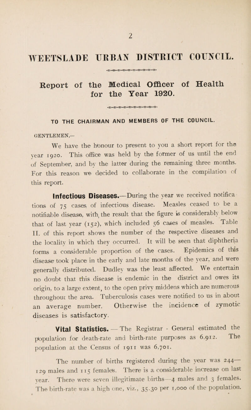 WEETSLADE URBAN DISTRICT COUNCIL. Report of the Medical Officer of Health for the Year 1920. TO THE CHAIRMAN AND MEMBERS OF THE COUNCIL. GENTLEMEN — We have the honour to- present to you a short report for the year 1920. This office was held by the former of us until the end of September, and by the latter during the remaining three months. For this reason we decided to collaborate in the compilation of this report. Infectious Diseases.—During the year we received notifica tions of 75 cases of infectious disease. Measles ceased to be a notifiable disease, with, the result that the figure is considerably below that of last year (152), which included 56 cases of measles. Table II. of this report shows the number of the respective diseases and the locality in which they occurred. It will be seen that diphtheria forms a considerable proportion of the cases. Epidemics of this disease toot places in the early and late months of the year, and were generally distributed. Dudley was the least affected. W e entertain no doubt that this disease is endemic in the district and owes its origin, to a large extent, to the open privy middens which are numerous throughout the area. Tuberculosis cases were notified to us in about an average number. Otherwise the incidence of zymotic diseases is satisfactory. Vital Statistics. — The Registrar - General estimated the population for death-rate and birth-rate purposes as 6.912. The population at the Census of 1911 was 6,701. The number of births registered during the year was 244 129 males and 115 females. There is a considerable increase on last year. There were seven illegitimate births—4 males and 3 females. The birth-rate was a high one, viz., 35.30 per 1,000 of the population.