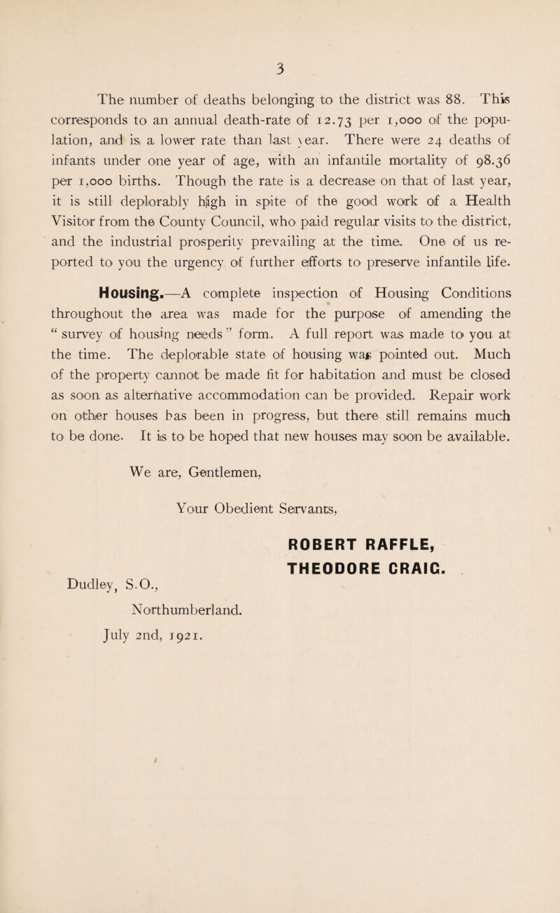 The number of deaths belonging to the district was 88. This corresponds to an annual death-rate of 12.73 Per i?ooo of the popu¬ lation, and is, a lower rate than last year. There were 24 deaths of infants under one year of age, with an infantile mortality of 98.36 per 1,000 births. Though the rate is a decrease on that of last year, it is still deplorably hfigh in spite of the good work of a Health Visitor from the County Council, who' paid regular visits to the district, and the industrial prosperity prevailing at the time. One of us re¬ ported to you the urgency of further efforts to preserve infantile life. Housing.—A complete inspection of Housing Conditions throughout the area was made for the purpose of amending the “ survey of housing needs ” form.. A full report was made to you at the time. The deplorable state of housing wajB pointed out. Much of the property cannot be made fit for habitation and must be closed as soon as alternative accommodation can be provided. Repair work on other houses has been in progress, but there still remains much to be done. It is to be hoped that new houses may soon be available. We are, Gentlemen, Your Obedient Servants, ROBERT RAFFLE, THEODORE CRAIG. Dudley, S.O., N ort h um b erl and. July 2nd, 1921.