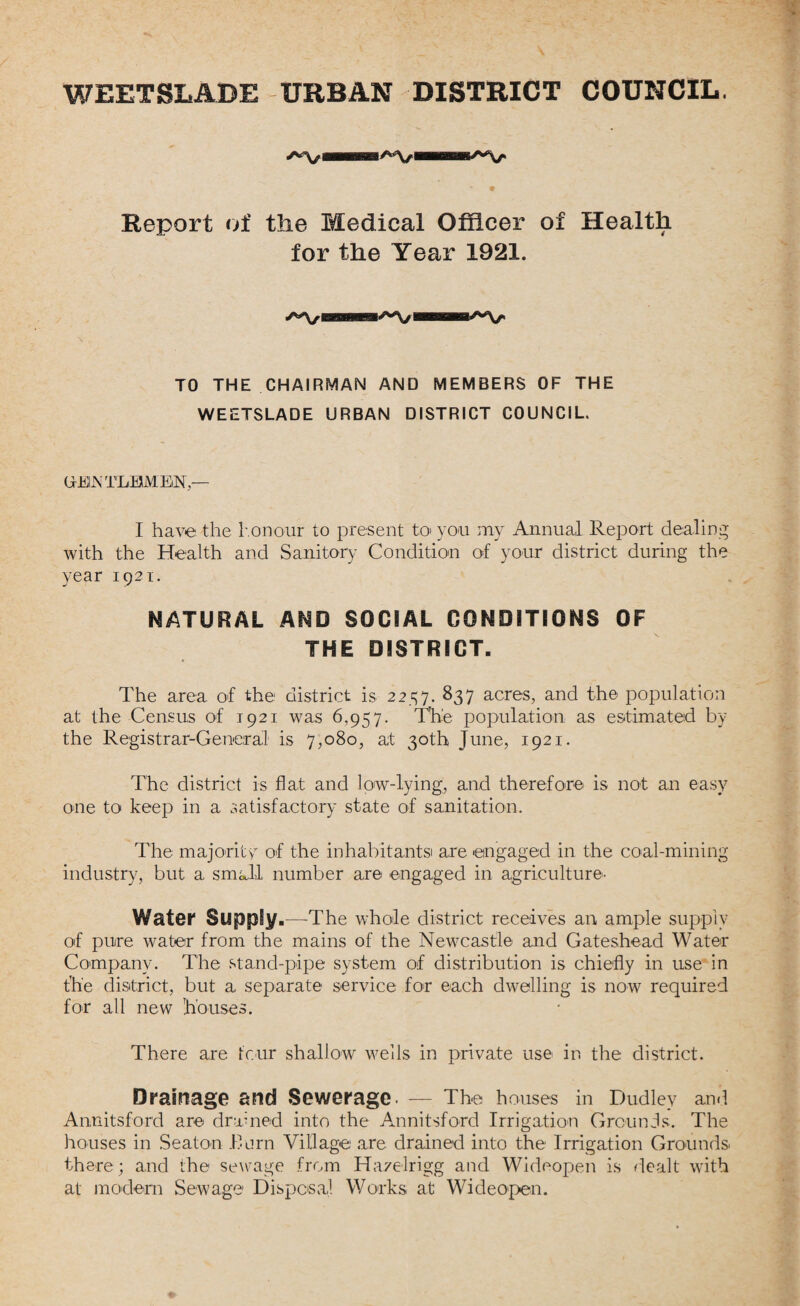 WEETSLADE URBAN DISTRICT COUNCIL AV »AV> Report of the Medical Officer of Health for the Year 1921. ^Vi TO THE CHAIRMAN AND MEMBERS OF THE WEETSLADE URBAN DISTRICT COUNCIL. (jrEIJN TLHMEiN,— I have the honour to present to you my Annual Report dealing with the Health and Sanitory Condition of your district during the year 1921. NATURAL AND SOCIAL CONDITIONS OF THE DISTRICT. The area of the district is 2257. 837 acres, and the population at the Census of 1921 was 6,957. The population as estimated by the Registrar-General is 7,080, at 30th June, 1921. The district is flat and low-lying, and therefore is not an easy one to keep in a satisfactory state of sanitation. The majority of the inhabitants! are engaged in the coal-mining industry, but a small number are engaged in agriculture- Water Supply.—-The whole district receives an ample supply of pure water from the mains of the Newcastle and Gateshead Water Company. The stand-pipe system of distribution is chiefly in use in t'h'e district, but a separate service for each dwelling is now required for all new houses. There are four shallow wells in private use in the district. Drainage and Sewerage. — The houses in Dudley and Annitsford are drained into the Annitsford Irrigation Grounds. The houses in Seaton .Burn Village are drained into the Irrigation Grounds there; and the sewage from Hayelrigg and Wideopen is dealt with at modern Sewage Disposal Works at Wideopen.