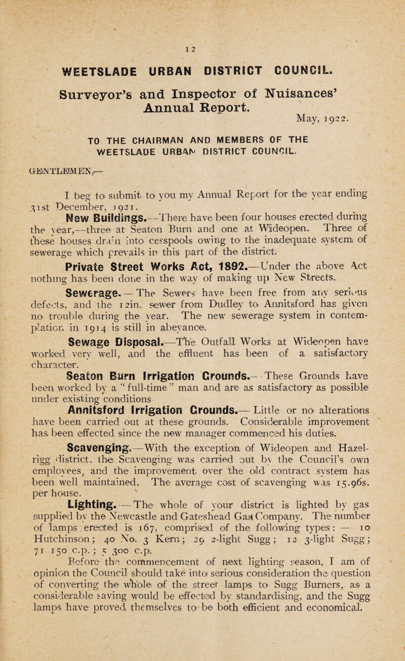 WEETSLADE URBAN DISTRICT COUNCIL. Surveyor’s and Inspector of Nuisances’ Annual Report. May, 1922. TO THE CHAIRMAN AND MEMBERS OF THE WEETSLADE URBAN DISTRICT COUNCIL. GEIJN TLEIMEN,'— I beg to' submit to1 you my Annual Report for the year ending 31 st December, 1921. New Buildings.—There have been four houses erected during the Year,—three at Seaton Burn and one a,t Wideopen,. Three of these houses drahi into cesspools owing to the inadequate system of sewerage which prevails in this part of the district. Private Street Works Act, 1892.—Under the above Act nothing has been done in the way of making up New Streets. Sewerage. —The Sewers have been free from any serious defects, and the 12m. sewer from Dudley to Annitsford has given no’ trouble during the vear. The new sewerage system, in contem¬ plation in 1914 is still in abeyance. Sewage Disposal.—The Outfall Works at Wideopen have worked verv well, and the effluent has been of a satisfactory character. Seaton Bum Irrigation Grounds.- These Grounds have been worked by a ‘'full-time” man, and are as satisfactory as possible under existing conditions Annitsford Irrigation Grounds.— Little or no alterations have been carried out at these grounds. Considerable improvement has been effected since the new manager commenced his dutiesi. Scavenging.—With the exception of Wideopen, and Hazel- rigg district, the Scavenging was carried out bv the Council’s own employees, and the improvement over the old, contract system has been well maintained. The average: cost of scavenging was 15.96s. per house. Lighting. — The whole of your district is lighted by gas supplied by the Newcastle and Gateshead Gaa Company. The number of lamps erected is 167, comprised of the following types: — - 10 Hutchinson; 40 No. 3 Kern; 29 2-light Sugg; 12 3-light: Sugg; 71 150 c.p.; 5 300 c.p. Before the commencement of next lighting season, I am of opinion the Council should take into serious consideration the question of converting the wU’ole of the street lamps to Sugg Burners, as a considerable saving would be effected by standardising, and the Sugg lamps have proved, themselves to be both efficient and economical,