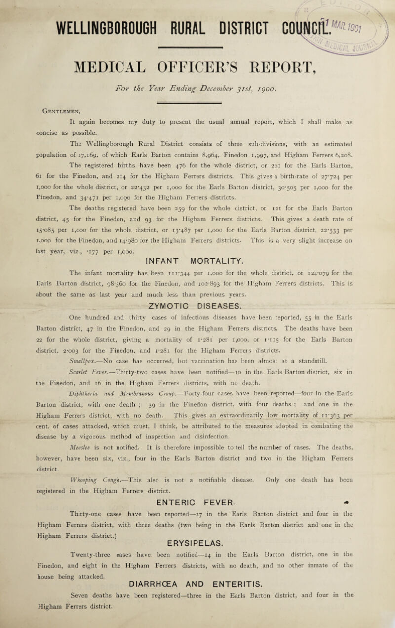 WELLINGBOROUGH RURAL DISTRICT MEDICAL OFFICER’S REPORT, For the Year Ending December Jist, 1900. Gentlemen, It again becomes my duty to present the usual annual report, which I shall make as concise as possible. The Wellingborough Rural District consists of three sub-divisions, with an estimated population of 17,169, of which Earls Barton contains 8,964, Finedon 1,997, and Higham Ferrers 6,208. The registered births have been 476 for the whole district, or 201 for the Earls Barton, 61 for the Finedon, and 214 for the Higham Ferrers districts. This gives a birth-rate of 27-724 per 1,000 for the whole district, or 22-432 per 1,000 for the Earls Barton district, 30-505 per 1,000 for the Finedon, and 34-471 per 1,090 for the Higham Ferrers districts. The deaths registered have been 259 for the whole district, or 121 for the Earls Barton district, 45 for the Finedon, and 93 for the Higham Ferrers districts. This gives a death rate of 15-085 per 1,000 for the whole district, or 13-487 per 1,000 for the Earls Barton district, 22-533 per 1,000 for the Finedon, and 14-980 for the Higham Ferrers districts. This is a very slight increase on last year, viz., -177 per 1,000. INFANT MORTALITY. The infant mortality has been 111-344 per 1,000 for the whole district, or 124-079 for the Earls Barton district, 98-360 for the Finedon, and 102-893 for the Higham Ferrers districts. This is about the same as last year and much less than previous years. ZYMOTIC DISEASES. One hundred and thirty cases of infectious diseases have been reported, 55 in the Earls Barton district, 47 in the Finedon, and 29 in the Higham Ferrers districts. The deaths have been 22 for the whole district, giving a mortality of 1-281 per 1,000, or 1-115 f°r the Earls Barton district, 2-003 f°r the Finedon, and 1-281 for the Higham Ferrers districts. Smallpox.—No case has occurred, but vaccination has been almost at a standstill. Scarlet Fever.—Thirty-two cases have been notified—10 in the Earls Barton district, six in the Finedon, and 16 in the Higham Ferrers districts, with no death. Diphtheria and Membranous Croup.—Forty-four cases have been reported—four in the Earls Barton district, with one death ; 39 in the Finedon district, with four deaths ; and one in the Higham Ferrers district, with no death. This gives an extraordinarily low mortality of 11-363 per cent. of cases attacked, which must, I think, be attributed to the measures adopted in combating the disease by a vigorous method of inspection and disinfection. Measles is not notified. It is therefore impossible to tell the number of cases. The deaths, however, have been six, viz., four in the Earls Barton district and two in the Higham Ferrers district. Whooping Cough.—This also is not a notifiable disease. Only one death has been registered in the Higham Ferrers district. ENTERIC FEVER. Thirty-one cases have been reported—27 in the Earls Barton district and four in the Higham Ferrers district, with three deaths (two being in the Earls Barton district and one in the Higham Ferrers district.) ERYSIPELAS. Twenty-three cases have been notified—14 in the Earls Barton district, one in the Finedon, and eight in the Higham Ferrers districts, with no death, and no other inmate of the house being attacked. DIARRHCEA AND ENTERITIS. Seven deaths have been registered—three in the Earls Barton district, and four in the Higham Ferrers district.