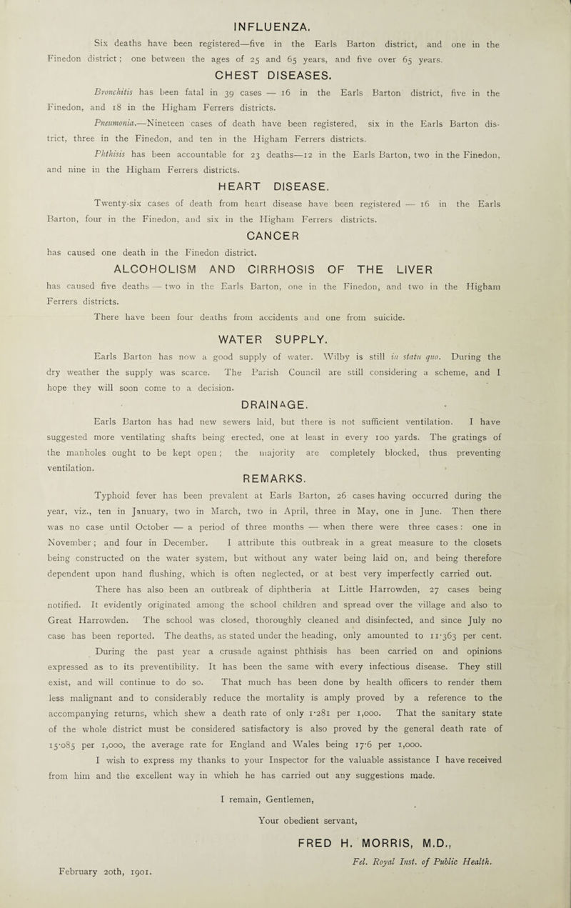 INFLUENZA. Six deaths have been registered—five in the Earls Barton district, and one in the Finedon district; one between the ages of 25 and 65 years, and five over 65 years. CHEST DISEASES. Bronchitis has been fatal in 39 cases — 16 in the Earls Barton district, five in the Finedon, and 18 in the Higham Ferrers districts. Pneumonia.—Nineteen cases of death have been registered, six in the Earls Barton dis¬ trict, three in the Finedon, and ten in the Higham Ferrers districts. Phthisis has been accountable for 23 deaths—12 in the Earls Barton, two in the Finedon, and nine in the Higham Ferrers districts. HEART DISEASE. Twenty-six cases of death from heart disease have been registered — 16 in the Earls Barton, four in the Finedon, and six in the Higham Ferrers districts. CANCER has caused one death in the Finedon district. ALCOHOLISM AND CIRRHOSIS OF THE LIVER has caused five deaths — two in the Earls Barton, one in the Finedon, and two in the Higham Ferrers districts. There have been four deaths from accidents and one from suicide. WATER SUPPLY. Earls Barton has now a good supply of water. Wilby is still in statu quo. During the dry weather the supply was scarce. The Parish Council are still considering a scheme, and I hope they will soon come to a decision. DRAINAGE. Earls Barton has had new sewers laid, but there is not sufficient ventilation. I have suggested more ventilating shafts being erected, one at least in every 100 yards. The gratings of the manholes ought to be kept open ; the majority are completely blocked, thus preventing ventilation. REMARKS. Typhoid fever has been prevalent at Earls Barton, 26 cases having occurred during the year, viz., ten in January, two in March, two in April, three in May, one in June. Then there was no case until October — a period of three months — when there were three cases : one in November; and four in December. I attribute this outbreak in a great measure to the closets being constructed on the water system, but without any water being laid on, and being therefore dependent upon hand flushing, which is often neglected, or at best very imperfectly carried out. There has also been an outbreak of diphtheria at Little Harrowden, 27 cases being notified. It evidently originated among the school children and spread over the village and also to Great Harrowden. The school was closed, thoroughly cleaned and disinfected, and since July no case has been reported. The deaths, as stated under the heading, only amounted to 11-363 per cent. During the past year a crusade against phthisis has been carried on and opinions expressed as to its preventibility. It has been the same with every infectious disease. They still exist, and will continue to do so. That much has been done by health officers to render them less malignant and to considerably reduce the mortality is amply proved by a reference to the accompanying returns, which shew a death rate of only 1-281 per 1,000. That the sanitary state of the whole district must be considered satisfactory is also proved by the general death rate of 15-085 Per Booo, the average rate for England and Wales being 17-6 per 1,000. I wish to express my thanks to your Inspector for the valuable assistance I have received from him and the excellent way in which he has carried out any suggestions made. I remain, Gentlemen, Your obedient servant, FRED H. MORRIS, M.D., Fel. Royal Inst, of Public Health.