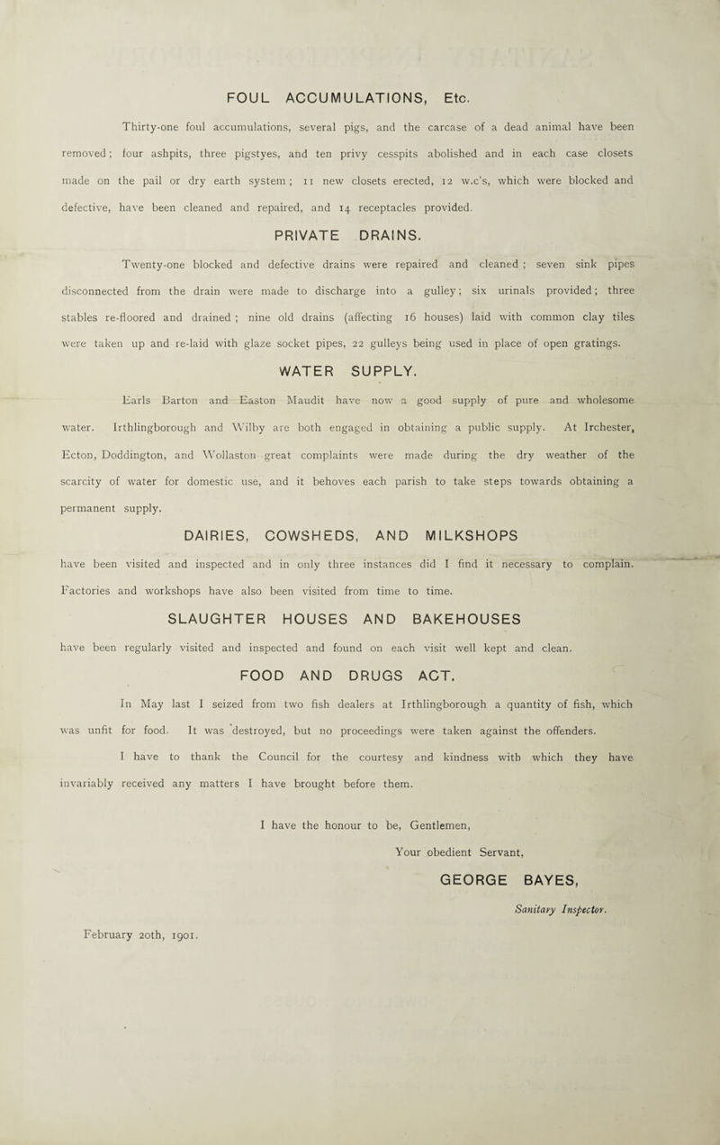 FOUL ACCUMULATIONS, Etc. Thirty-one foul accumulations, several pigs, and the carcase of a dead animal have been removed; four ashpits, three pigstyes, and ten privy cesspits abolished and in each case closets made on the pail or dry earth system; n new closets erected, 12 w.c’s, which were blocked and defective, have been cleaned and repaired, and 14 receptacles provided. PRIVATE DRAINS. Twenty-one blocked and defective drains were repaired and cleaned ; seven sink pipes disconnected from the drain were made to discharge into a guliey; six urinals provided; three stables re-floored and drained ; nine old drains (affecting 16 houses) laid with common clay tiles were taken up and re-laid with glaze socket pipes, 22 gulleys being used in place of open gratings. WATER SUPPLY. Earls Barton and Easton Maudit have now a good supply of pure and wholesome water. Irthlingborough and Wilby are both engaged in obtaining a public supply. At Irchester, Ecton, Doddington, and Wollaston great complaints were made during the dry weather of the scarcity of water for domestic use, and it behoves each parish to take steps towards obtaining a permanent supply. DAIRIES, COWSHEDS, AND MILKSHOPS have been visited and inspected and in only three instances did I find it necessary to complain. Factories and workshops have also been visited from time to time. SLAUGHTER HOUSES AND BAKEHOUSES have been regularly visited and inspected and found on each visit well kept and clean. FOOD AND DRUGS ACT. In May last I seized from two fish dealers at Irthlingborough a quantity of fish, which was unfit for food. It was destroyed, but no proceedings were taken against the offenders. I have to thank the Council for the courtesy and kindness with which they have invariably received any matters I have brought before them. I have the honour to be, Gentlemen, Your obedient Servant, GEORGE BAYES, Sanitary Inspector.