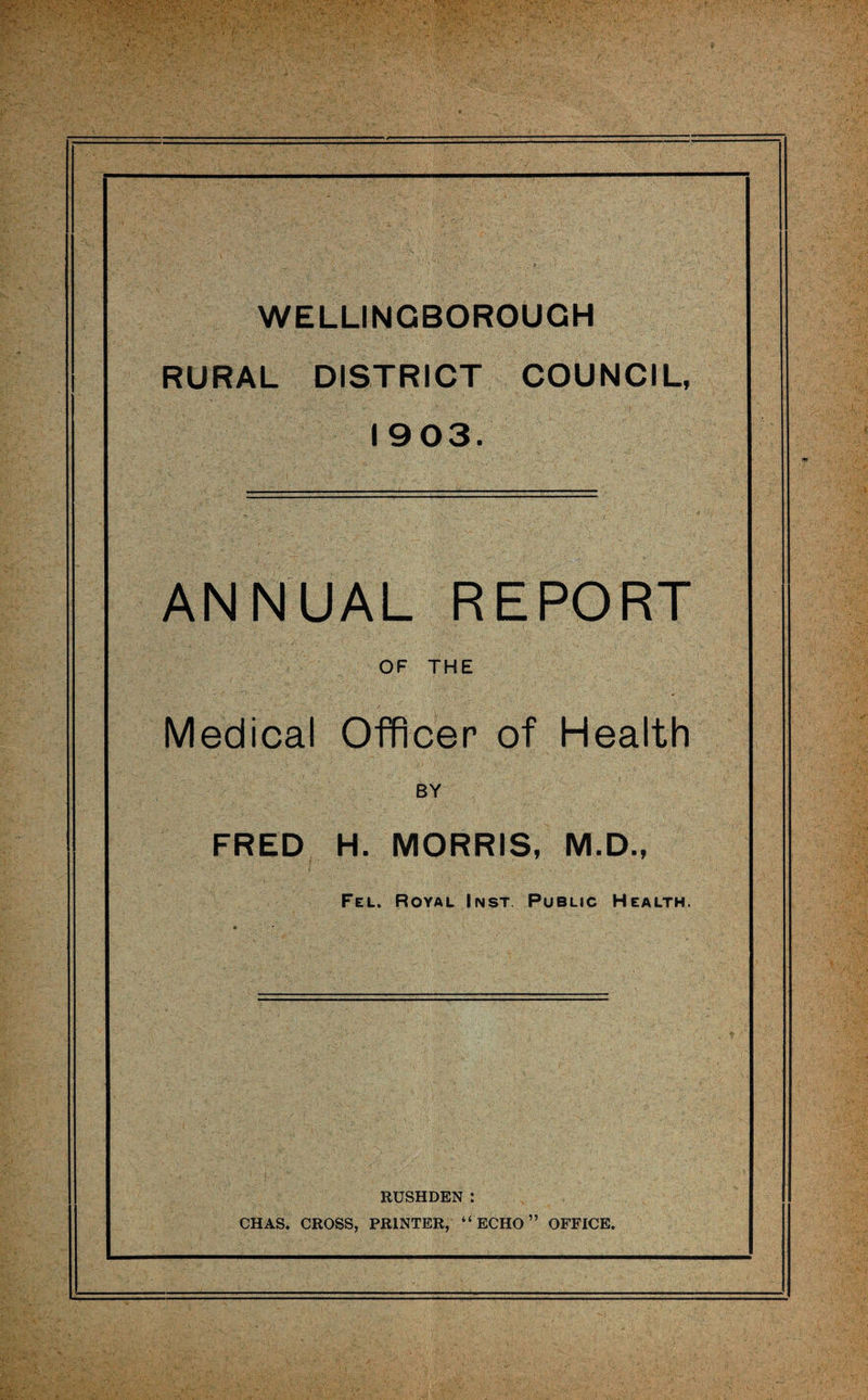 WELLINGBOROUGH RURAL DISTRICT COUNCIL, 1903. ANNUAL REPORT OF THE Medical Officer of Health BY FRED H. MORRIS, M.D., Fel. Royal Inst Public Health. RUSHDEN : CHAS. CROSS, PRINTER, “ECHO” OFFICE.