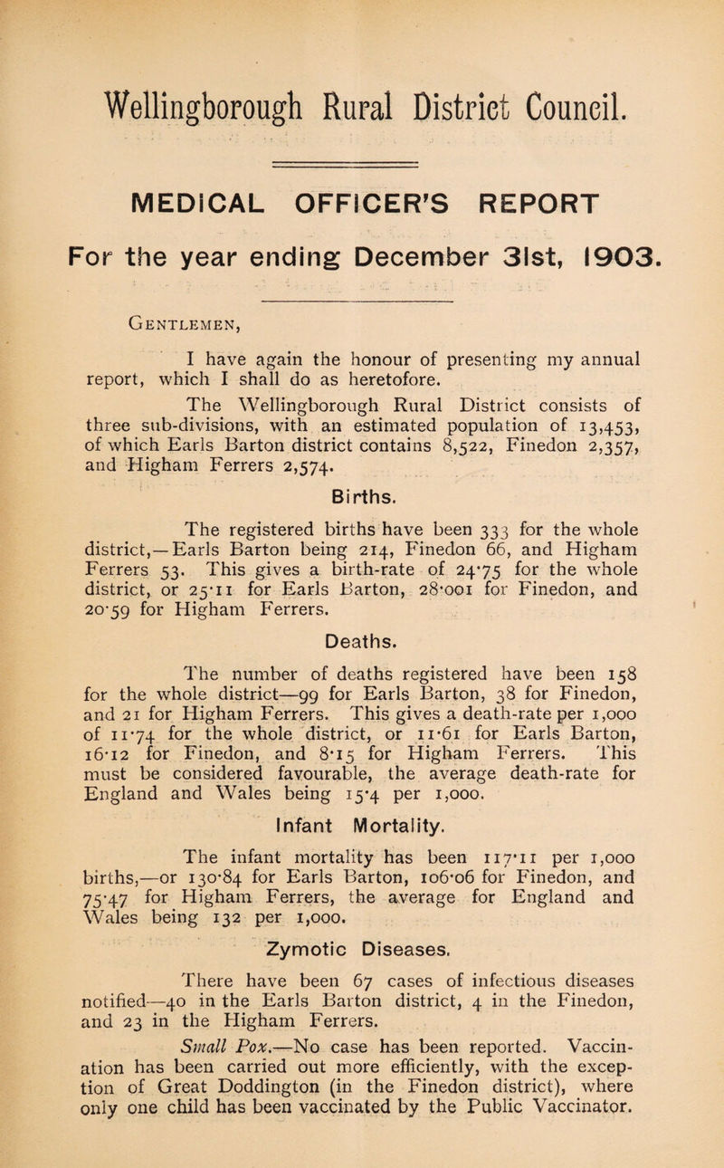 Wellingborough Rural District Council. MEDICAL OFFICER’S REPORT For the year ending December 31st, 1903. Gentlemen, I have again the honour of presenting my annual report, which I shall do as heretofore. The Wellingborough Rural District consists of three sub-divisions, with an estimated population of 13,453, of which Earls Barton district contains 8,522, Finedon 2,357, and Higham Ferrers 2,574. Births. The registered births have been 333 for the whole district,—Earls Barton being 214, Finedon 66, and Higham Ferrers 53. This gives a birth-rate of 24*75 for the whole district, or 25*11 for Earls Barton, 28*001 for Finedon, and 20*59 for Higham Ferrers. Deaths. The number of deaths registered have been 158 for the whole district—99 for Earls Barton, 38 for Finedon, and 21 for Higham Ferrers. This gives a death-rate per 1,000 of n’74 for the whole district, or ii*6i for Earls Barton, 16*12 for Finedon, and 8*15 for Higham Ferrers. This must be considered favourable, the average death-rate for England and Wales being 15*4 per 1,000. Infant Mortality. The infant mortality has been 117*11 per 1,000 births,—or 130*84 for Earls Barton, 106*06 for Finedon, and 75*47 for Higham Ferrers, the average for England and Wales being 132 per 1,000. Zymotic Diseases. There have been 67 cases of infectious diseases notified—40 in the Earls Barton district, 4 in the Finedon, and 23 in the Higham Ferrers. Small Pox.—No case has been reported. Vaccin¬ ation has been carried out more efficiently, with the excep¬ tion of Great Doddington (in the Finedon district), where only one child has been vaccinated by the Public Vaccinator.