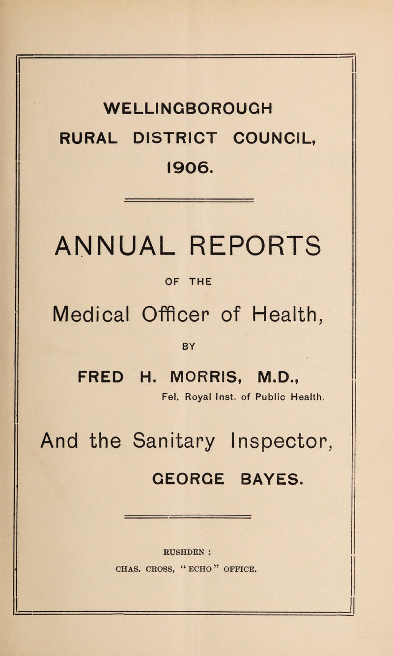 WELLINGBOROUGH RURAL DISTRICT COUNCIL, 1906. ANNUAL REPORTS OF THE Medical Officer of Health, BY FRED H. MORRIS, M.D., Fel, Royal Inst, of Public Health, And the Sanitary Inspector, GEORGE BAYES. RUSHDEN : CHAS. CROSS, “ECHO” OFFICE.