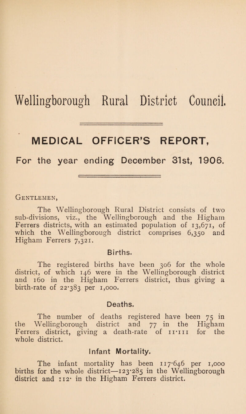Wellingborough Rural District Council. MEDICAL OFFICER’S REPORT, For the year ending December 31st, 1906. Gentlemen, The Wellingborough Rural District consists of two sub-divisions, viz., the Wellingborough and the Higham Ferrers districts, with an estimated population of 13,671, of which the Wellingborough district comprises 6,350 and Higham Ferrers 7,321. Births. The registered births have been 306 for the whole district, of which 146 were in the Wellingborough district and 160 in the Higham Ferrers district, thus giving a birth-rate of 22*383 per 1,000. Deaths. The number of deaths registered have been 75 in the Wellingborough district and 77 in the Higham Ferrers district, giving a death-rate of inn for the whole district. Infant Mortality. The infant mortality has been 117*646 per 1,000 births for the whole district—123*285 in the Wellingborough district and 112* in the Higham Ferrers district.
