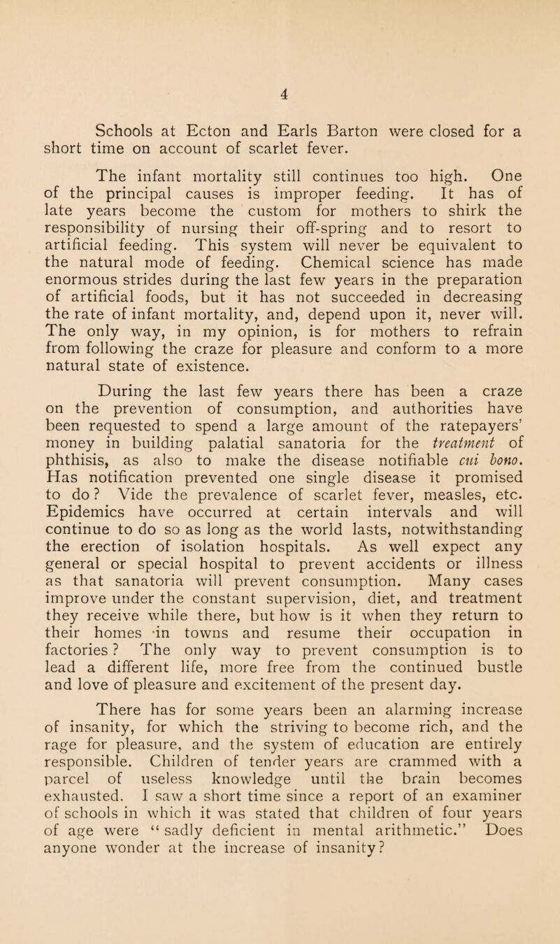 Schools at Ecton and Earls Barton were closed for a short time on account of scarlet fever. The infant mortality still continues too high. One of the principal causes is improper feeding. It has of late years become the custom for mothers to shirk the responsibility of nursing their off-spring and to resort to artificial feeding. This system will never be equivalent to the natural mode of feeding. Chemical science has made enormous strides during the last few years in the preparation of artificial foods, but it has not succeeded in decreasing the rate of infant mortality, and, depend upon it, never will. The only way, in my opinion, is for mothers to refrain from following the craze for pleasure and conform to a more natural state of existence. During the last few years there has been a craze on the prevention of consumption, and authorities have been requested to spend a large amount of the ratepayers’ money in building palatial sanatoria for the treatment of phthisis, as also to make the disease notifiable cui bono. Has notification prevented one single disease it promised to do ? Vide the prevalence of scarlet fever, measles, etc. Epidemics have occurred at certain intervals and will continue to do so as long as the world lasts, notwithstanding the erection of isolation hospitals. As well expect any general or special hospital to prevent accidents or illness as that sanatoria will prevent consumption. Many cases improve under the constant supervision, diet, and treatment they receive while there, but how is it when they return to their homes -in towns and resume their occupation in factories ? The only way to prevent consumption is to lead a different life, more free from the continued bustle and love of pleasure and excitement of the present day. There has for some years been an alarming increase of insanity, for which the striving to become rich, and the rage for pleasure, and the system of education are entirely responsible. Children of tender years are crammed with a parcel of useless knowledge until the brain becomes exhausted. I saw a short time since a report of an examiner of schools in which it was stated that children of four years of age were “ sadly deficient in mental arithmetic.” Does anyone wonder at the increase of insanity?