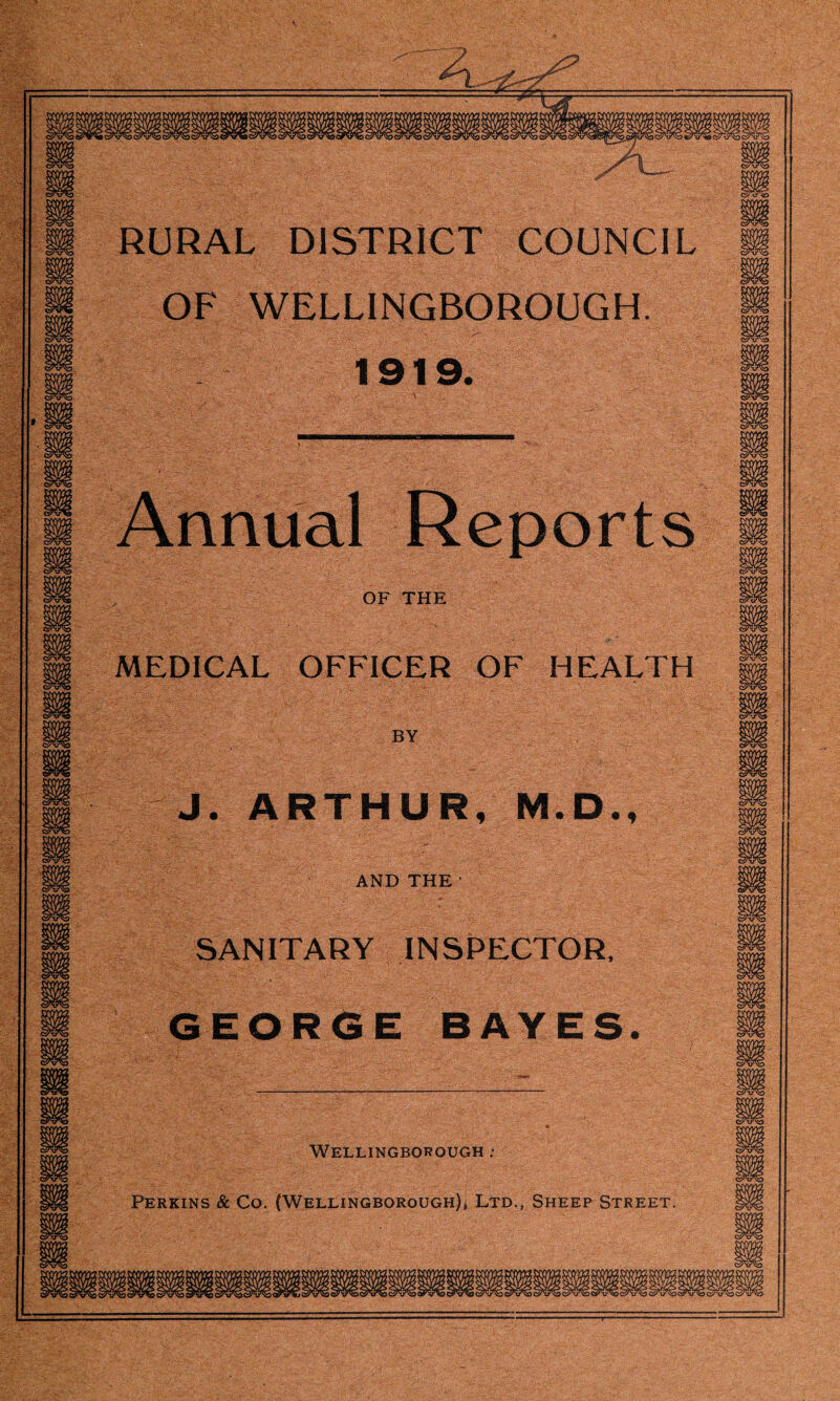 V m RURAL DISTRICT COUNCIL OF WELLINGBOROUGH. 1919. m m m Annual Reports OF THE m m n S'V'S MEDICAL OFFICER OF HEALTH BY J. ARTHUR, M.D., AND THE ' SANITARY INSPECTOR, sa GEORGE BAYES. life... m _m m fH Wellingborough .• wt m Perkins & Co. (Wellingborough), Ltd,, Sheep Street. m 9, ■iWllgglllpBBBffilBli qW