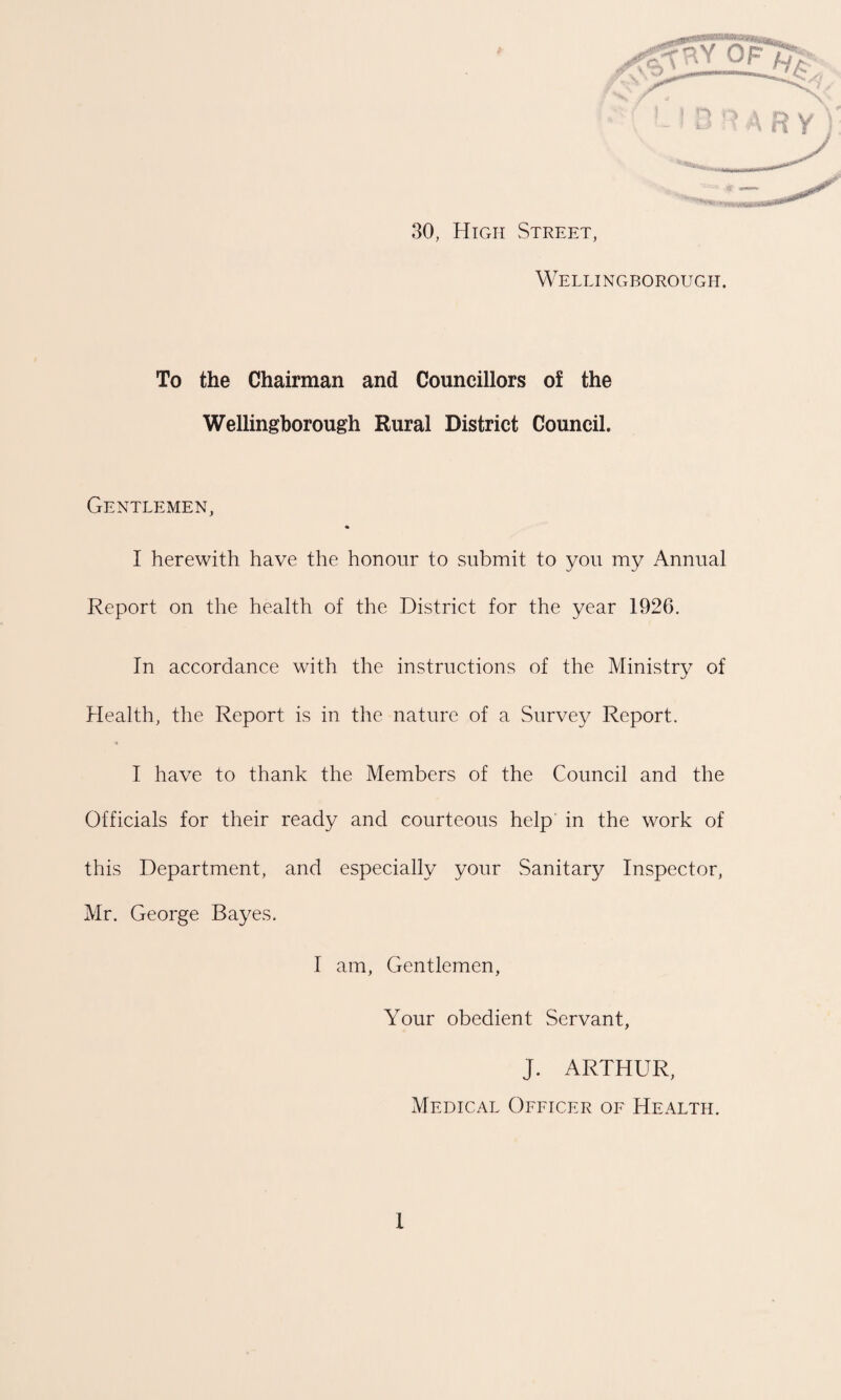 30, High Street, Wellingborough. To the Chairman and Councillors of the Wellingborough Rural District Council. Gentlemen, I herewith have the honour to submit to you my Annual Report on the health of the District for the year 1926. In accordance with the instructions of the Ministry of Health, the Report is in the nature of a Survey Report. I have to thank the Members of the Council and the Officials for their ready and courteous help in the work of this Department, and especially your Sanitary Inspector, Mr. George Bayes. I am, Gentlemen, Your obedient Servant, J. ARTHUR, Medical Officer of Health.