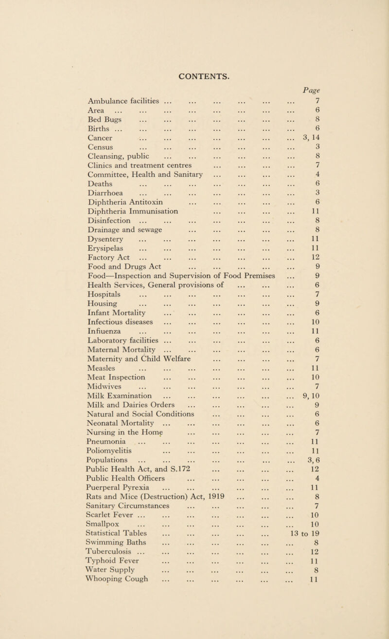 CONTENTS. Ambulance facilities Area Bed Bugs Births ... Cancer Census Cleansing, public Clinics and treatment centres Committee, Health and Sanitary Deaths Diarrhoea Diphtheria Antitoxin Diphtheria Immunisation Disinfection Drainage and sewage Dysentery Erysipelas Factory Act Food and Drugs Act Food—Inspection and Supervision of Fooc Health Services, General provisions of Hospitals Housing Infant Mortality ... Infectious diseases Influenza Laboratory facilities ... Maternal Mortality ... Maternity and Child Welfare Measles Meat Inspection Midwives Milk Examination Milk and Dairies Orders Natural and Social Conditions Neonatal Mortality ... Nursing in the Home Pneumonia Poliomyelitis Populations Public Health Act, and S.172 Public Health Officers Puerperal Pyrexia Rats and Mice (Destruction) Act, 191 Sanitary Circumstances Scarlet Fever ... Smallpox Statistical Tables Swimming Baths Tuberculosis ... Typhoid Fever Water Supply Premises Page 7 6 8 6 . 3, 14 3 8 7 4 6 3 6 11 8 8 11 11 12 9 9 6 7 9 6 10 11 6 6 7 11 10 7 . 9, 10 9 6 6 7 11 11 3,6 12 4 11 8 7 10 10 13 to 19 8 12 11 8